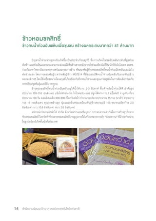 สำ�นักงานพัฒนาวิทยาศาสตร์และเทคโนโลยีแห่งชาติ14
ข้าวหอมชลสิทธิ์
ข้าวทนน�้ำท่วมฉับพลันเพื่อชุมชน สร้างผลกระทบมากกว่า 41 ล้านบาท
ปัญหาน�้ำท่วมจากอุทกภัยเกิดขึ้นเป็นประจ�ำเกือบทุกปี ซึ่งการเกิดน�้ำท่วมฉับพลันระดับที่สูงท่วม
ต้นข้าวและขังเป็นเวลานาน สามารถส่งผลให้ต้นข้าวตายหลังจากน�้ำท่วมเพียงไม่กี่วัน นักวิจัยไบโอเทค สวทช.
ร่วมกับมหาวิทยาลัยเกษตรศาสตร์และกรมการข้าว พัฒนาพันธุ์ข้าวหอมชลสิทธิ์ทนน�้ำท่วมฉับพลันและไม่ไว
ต่อช่วงแสง โดยการผสมพันธุ์ระหว่างพันธุ์ข้าว IR57514 ที่มีคุณสมบัติทนน�้ำท่วมฉับพลันกับสายพันธุ์ข้าว
ดอกมะลิ 105 โดยใช้เครื่องหมายโมเลกุลที่เกี่ยวข้องกับยีนทนน�้ำท่วมและคุณภาพหุงต้มในการคัดเลือกร่วมกับ
การปรับปรุงพันธุ์แบบวิธีมาตรฐาน
ข้าวหอมชลสิทธิ์ทนน�้ำท่วมฉับพลันอยู่ใต้น�้ำได้นาน 2-3 สัปดาห์ ฟื้นตัวหลังน�้ำท่วมได้ดี ล�ำต้นสูง
ประมาณ 105-110 เซนติเมตร แข็งไม่หักล้มง่าย ไม่ไวต่อช่วงแสง ปลูกได้มากกว่า 1 ครั้งต่อปี อายุเก็บเกี่ยว
ประมาณ 120 วัน ผลผลิตเฉลี่ย 800-900 กิโลกรัมต่อไร่ จ�ำนวนรวงต่อกอประมาณ 15 รวง (นาด�ำ) ความยาว
รวง 15 เซนติเมตร คุณภาพข้าวสุก นุ่มและกลิ่นหอมเหมือนพันธุ์ข้าวดอกมะลิ 105 ขนาดเมล็ดกว้าง 2.5
มิลลิเมตร ยาว 10.9 มิลลิเมตร หนา 2.0 มิลลิเมตร
สหกรณ์การเกษตรผักไห่ จ�ำกัด จังหวัดพระนครศรีอยุธยา ประสบความส�ำเร็จในการสร้างธุรกิจจาก
ข้าวหอมชลสิทธิ์ โดยจัดท�ำข้าวสารหอมชลสิทธิ์บรรจุถุงภายใต้เครื่องหมายการค้า “อ่อนหวาน” ที่มีวางจ�ำหน่าย
ในซูเปอร์มาร์เก็ตชั้นน�ำทั่วประเทศ
 