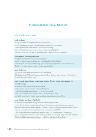 สำ�นักงานพัฒนาวิทยาศาสตร์และเทคโนโลยีแห่งชาติ148
รางวัลและเกียรติยศ จำ�นวน 54 รางวัล
ระดับนานาชาติ จำ�นวน 17 รางวัล
กุลฤดี แสงสีทอง
ห้องปฏิบัติการเทคโนโลยีแปรรูปมันส�ำปะหลังและแป้ง/ไบโอเทค
ผลงาน : Cassava starch-based hydrogel as a superdisintegrant in drug tablets
รางวัลเหรียญทอง (Gold Medal Award) จากการประกวดสิ่งประดิษฐ์
ในงาน 13th
Taipei International Invention Show & Technomart (INST 2017)
ระหว่างวันที่ 28-30 กันยายน 2560 ณ Taipei World Trade Center เมืองไทเป ประเทศไต้หวัน
ชัญญา พุทธิขันธ์ และธนพรรณ พฤกษมาศ
ห้องปฏิบัติการเทคโนโลยีชีวภาพทางการแพทย์/ไบโอเทค
ผลงาน : DEN-STEP: ชุดตรวจหาโปรตีน NS1 ของไวรัสเด็งกี่ที่แยกซีโรทัยป์ได้ทันที
รางวัลเหรียญเงิน จากการประกวดสิ่งประดิษฐ์ ในงาน 45th
International Exhibition of Inventions Geneva
เมื่อวันที่ 29 มีนาคม-2 เมษายน 2560 ณ กรุงเจนีวา สมาพันธรัฐสวิส
ณรงค์ ศิริเลิศวรกุล
ผู้อ�ำนวยการส�ำนักงานพัฒนาวิทยาศาสตร์และเทคโนโลยีแห่งชาติ
ได้รับเชิญและคัดเลือกให้เป็นสมาชิกและคณะกรรมการที่ปรึกษา (Advisory Board Member) องค์กรเครือข่าย
นักวิทยาศาสตร์รุ่นเยาว์ของโลก (GYA)
นพดล นันทวงศ์, พิทักษ์ เอี่ยมชัย, มติ ห่อประทุม, ศักย์ศรณ์ ลิ้มวิเชียร, วิยะพล พัฒนะเศรษฐกุล และ
พงศ์พันธ์ จินดาอุดม
หน่วยวิจัยอุปกรณ์สเปกโทรสโกปีและเซนเซอร์/เนคเทค
ผลงาน : onspec surface-enhanced raman scattering chip
รางวัลเหรียญทอง (Gold Medal Award) จากการประกวดสิ่งประดิษฐ์
ในงาน 13th
Taipei International Invention Show & Technomart (INST 2017)
ระหว่างวันที่ 28-30 กันยายน 2560 ณ Taipei World Trade Center เมืองไทเป ประเทศไต้หวัน
ภคกุล สังข์สุริยะ และวลัยพร เจริญทรัพย์ศรี
หน่วยวิจัยเทคโนโลยีชีวภาพสัตว์ ห้องปฏิบัติการเทคโนโลยีชีวภาพกุ้ง/ไบโอเทค
ผลงาน : Climate change impact on the pathogenic Vibrio parahaemolyticus isolates causing acute
hepatopancreatic necrosis disease (AHPND) และผลงาน : Impact of high temperature on shrimp immune
response associated with acute hepatopancreatic necrosis disease (AHPND)
รางวัล Carolina MacGillavry Collaborative Research Award จาก The International Foundation for
Science-Southeast Asian Regional Center for Graduate Study and Research in Agriculture (IFS-SEARCA)
ที่ให้เกียรติแก่ผู้ที่ได้คะแนนสูงสุดสองอันดับแรก จากผู้ได้รับทุน IFS-SEARCA ในรอบปี 2559
 