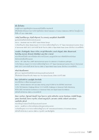 รายงานประจำ�ปี 2560 149
ลิลี่ เอื้อวิไลจิตร
รองผู้อ�ำนวยการศูนย์พันธุวิศวกรรมและเทคโนโลยีชีวภาพแห่งชาติ
ได้รับคัดเลือกเป็นคณะกรรมการบริหารชุดใหม่ของ World Federation of Culture Collections (WFCC) โดยอยู่ในวาระ
ทั้งสิ้น 3 ปี (พ.ศ. 2560-2563)
วรพันธุ์ ไชยศรีรัตนากูล, อวิรุทธิ์ ศรีสุวรรณ์, วิน บรรจงปรุ และวุฒินันท์ เจียมศักดิ์ศิริ
ศูนย์เทคโนโลยีไมโครอิเล็กทรอนิกส์/เนคเทค
ผลงาน : Handheld real time ISFET based Nitrate Sensor
รางวัลเหรียญเงิน (Silver Medal Award) จากการประกวดสิ่งประดิษฐ์ ในงาน 13th
Taipei International Invention Show
& Technomart (INST 2017) ระหว่างวันที่ 28-30 กันยายน 2560 ณ Taipei World Trade Center เมืองไทเป ประเทศไต้หวัน
วรรณสิกา เกียรติปฐมชัย, จันทนา ค�ำภีระ, ศราวุฒิ ศิริธรรมจักร, ณรงค์ อรัญรุตม์, อดิสร เตือนตรานนท์,
จันทร์เพ็ญ ครุวรรณ์, อัศวพงษ์ ทรัพย์พัฒน์ และภาติยา ภาสกนธ์
หน่วยวิจัยเทคโนโลยีการตรวจวินิจฉัยทางชีวภาพ/ไบโอเทค) และศูนย์นวัตกรรมการพิมพ์อิเล็กทรอนิกส์และ
อิเล็กทรอนิกส์อินทรีย์/เนคเทค
ผลงาน : VIP -Safe Plus: LAMP electrochemical sensor for detection of foodborne pathogen
รางวัล Platinum Award จากการประกวดสิ่งประดิษฐ์ ในงาน 13th
Taipei International Invention Show & Technomart
(INST 2017) ระหว่างวันที่ 28-30 กันยายน 2560 ณ Taipei World Trade Center เมืองไทเป ประเทศไต้หวัน
ศรัณย์ สัมฤทธิ์เดชขจร
ผู้อ�ำนวยการศูนย์เทคโนโลยีอิเล็กทรอนิกส์และคอมพิวเตอร์แห่งชาติ
ได้รับคัดเลือกเป็นสมาชิกระดับ Fellow ของ The Optical Society (OSA) ประจ�ำปี 2560
ศีตภา รุจิเกียรติก�ำจร และณัฐชัย วัชราภินชัย
หน่วยวิจัยวิทยาการสื่อสารของมนุษย์/เนคเทค
ผลงาน : Vehicle detection with sub-class training using R-CNN for the DETRAC benchmark
รางวัล T4S Detection Challenge Winner จากการแข่งขัน Challenge on Advanced Traffic Monitoring
จัดโดย IEEE International Conference on Advanced Video and Signal based Surveillance
เมื่อวันที่ 29 สิงหาคม 2560 ณ ประเทศอิตาลี
อัชฌา กอบวิทยา, รัฐศาสตร์ อัมฤทธิ์, โกษม ไชยถาวร, ศุภนิจ พรธีระภัทร, สถาพร จันทน์หอม, ประสิทธิ์ ป้องสูน,
ยุทธนา อินทรวันณี, อังคาร จารุจารีต, อาโมทย์ สมบูรณ์แก้ว, จุฑาเพชร เวชรังษี, ปรมินทร์ แสงวงษ์งาม
และศิระจิต วุฒิวงศ์
หน่วยวิจัยอุปกรณ์สเปกโทรสโกปีและเซนเซอร์/เนคเทค
ผลงาน : เลนส์มิวอาย นวัตกรรมใหม่ของกล้องจุลทรรศน์แบบพกพา
รางวัลเหรียญทอง จากการประกวดสิ่งประดิษฐ์ ในงาน 45th
International Exhibition of Inventions Geneva
เมื่อวันที่ 29 มีนาคม-2 เมษายน 2560 ณ กรุงเจนีวา สมาพันธรัฐสวิส
 