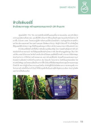 รายงานประจำ�ปี 2560 15
ข้าวไรซ์เบอร์รี่
ข้าวโภชนาการสูง สร้างผลกระทบมากกว่า 29 ล้านบาท
ปฏิเสธไม่ได้ว่า “ข้าว” คือ อาหารหลักที่ขาดไม่ได้ในแทบทุกมื้ออาหารของคนไทย เพราะข้าวให้สาร
อาหารและพลังงานที่เหมาะสม และเพื่อให้ข้าวเป็นอาหารที่ช่วยเสริมสร้างสุขภาพและป้องกันโรคต่างๆ ได้
มากขึ้น ไบโอเทค สวทช. โดยหน่วยปฏิบัติการค้นหาและใช้ประโยชน์ยีนข้าว ร่วมกับศูนย์วิทยาศาสตร์ข้าว
มหาวิทยาลัยเกษตรศาสตร์ วิทยาเขตก�ำแพงแสน วิจัยพัฒนาปรับปรุง “พันธุ์ข้าวไรซ์เบอร์รี่” ข้าวเจ้าพันธุ์ใหม่
ที่มีคุณสมบัติด้านโภชนาการสูง ซึ่งได้รับทุนสนับสนุนการวิจัยจากส�ำนักงานคณะกรรมการวิจัยแห่งชาติ (วช.)
ข้าวไรซ์เบอร์รี่เป็นข้าวเจ้าที่ได้รับการคัดเลือกและพัฒนาพันธุ์ โดยการผสมข้ามพันธุ์ระหว่างข้าวเจ้า
หอมนิลกับข้าวขาวดอกมะลิ 105 ซึ่งมีคุณสมบัติเด่นด้านโภชนาการคือ มีสารต้านอนุมูลอิสระสูง ได้แก่ บีตา
แคโรทีน แกมมาโอไรซานอล วิตามินอี แทนนิน สังกะสี โฟเลต แถมมีดัชนีน�้ำตาลต�่ำ-ปานกลาง จึงมีสรรพคุณ
ช่วยบ�ำรุงร่างกาย ท�ำให้เกิดการสร้างคอลลาเจน ลดการอักเสบที่ผิวหนัง ช่วยลดริ้วรอยและชะลอความแก่
ช่วยลดความเสี่ยงต่อการเกิดโรคร้ายแรงต่างๆ เช่น โรคมะเร็ง โรคเบาหวาน โรคหัวใจและหลอดเลือด โรค
ความดันโลหิตสูง และโรคสมองเสื่อมได้ นอกจากนี้ข้าวไรซ์เบอร์รี่ยังมีสรรพคุณช่วยควบคุมน�้ำตาลและควบคุม
น�้ำหนักได้ เหมาะกับผู้ป่วยโรคเบาหวานและโรคอ้วน ส�ำหรับผู้ที่เป็นโรคโลหิตจางจากการขาดธาตุเหล็ก หาก
รับประทานข้าวชนิดนี้เป็นประจ�ำก็จะท�ำให้ได้ธาตุเหล็กซึ่งเป็นแร่ธาตุที่ส�ำคัญต่อระบบเลือด ช่วยบ�ำรุงโลหิต
และร่างกายให้แข็งแรงด้วย
 