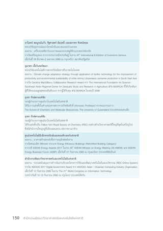 สำ�นักงานพัฒนาวิทยาศาสตร์และเทคโนโลยีแห่งชาติ150
อาโมทย์ สมบูรณ์แก้ว, รัฐศาสตร์ อัมฤทธิ์ และสถาพร จันทน์หอม
หน่วยวิจัยอุปกรณ์สเปกโทรสโกปีและเซนเซอร์/เนคเทค
ผลงาน : เครื่องเอสพีอาร์แบบภาพและระบบฟลูอิดิกแบบหลายช่องวัด
รางวัลเหรียญทอง จากการประกวดสิ่งประดิษฐ์ ในงาน 45th
International Exhibition of Inventions Geneva
เมื่อวันที่ 29 มีนาคม-2 เมษายน 2560 ณ กรุงเจนีวา สมาพันธรัฐสวิส
อุมาพร เอื้อวิเศษวัฒนา
หน่วยวิจัยเทคโนโลยีการตรวจวินิจฉัยทางชีวภาพ/ไบโอเทค
ผลงาน : Climate change adaptation strategy through application of biofloc technology for the improvement of
productivity and environmental sustainability of white shrimp Litopenaeus vannamei production in South East Asia
รางวัล Carolina MacGillavry Collaborative Research Award จาก The International Foundation for Science-
Southeast Asian Regional Center for Graduate Study and Research in Agriculture (IFS-SEARCA) ที่ให้เกียรติแก่
ผู้ที่ได้คะแนนสูงสุดสองอันดับแรก จากผู้ได้รับทุน IFS-SEARCA ในรอบปี 2559
อุรชา รักษ์ตานนท์ชัย
รองผู้อ�ำนวยการศูนย์นาโนเทคโนโลยีแห่งชาติ
ได้รับการแต่งตั้งในต�ำแหน่งศาสตราจารย์กิตติมศักดิ์ (Honorary Professor) จากคณะกรรมการ
The School of Chemistry and Molecular Biosciences, The University of Queensland ประเทศออสเตรเลีย
อุรชา รักษ์ตานนท์ชัย
รองผู้อ�ำนวยการศูนย์นาโนเทคโนโลยีแห่งชาติ
ได้รับแต่งตั้งเป็น Fellow ของ Royal Society of Chemistry (RSC) องค์กรด้านวิทยาศาสตร์ที่ใหญ่ที่สุดในทวีปยุโรป
ซึ่งมีส�ำนักงานใหญ่อยู่ที่เมืองลอนดอน สหราชอาณาจักร
ศูนย์เทคโนโลยีอิเล็กทรอนิกส์และคอมพิวเตอร์แห่งชาติ
ผลงาน : อาคารสร้างสรรค์เพื่อการอนุรักษ์พลังงาน
รางวัลชนะเลิศ (Winner) ประเภท Energy Efficiency Buildings (Retrofitted Building Category)
จากเวที ASEAN Energy Awards 2017 ในงาน 35th
ASEAN Minister on Energy Meeting (35 AMEM) and ASEAN
Energy Business Forum (AEBF) เมื่อวันที่ 27 กันยายน 2560 ณ กรุงมะนิลา ประเทศฟิลิปปินส์
ส�ำนักงานพัฒนาวิทยาศาสตร์และเทคโนโลยีแห่งชาติ
ผลงาน : ระบบสนับสนุนการด�ำาเนินงานรับรองโครงการวิจัยและพัฒนาเทคโนโลยีและนวัตกรรม (RDC Online System)
รางวัล ASOCIO 2017 Digital Government Award จาก ASOCIO: Asian - Oceanian Computing Industry Organization
เมื่อวันที่ 12 กันยายน 2560 ในงาน The 21st
World Congress on Information Technology
ระหว่างวันที่ 10-13 กันยายน 2560 ณ กรุงไทเป ประเทศไต้หวัน
 