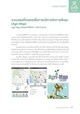 รายงานประจำ�ปี 2560 17
ระบบแผนที่เกษตรเพื่อการบริการจัดการเชิงรุก
(Agri-Map)
Agri-Map ช่วยลดค่าใช้จ่าย 1.30 ล้านบาท
ประเทศไทยมีพื้นที่ท�ำการเกษตรอยู่มาก แต่มักพบปัญหาการบริหารจัดการพื้นที่ให้เหมาะสมต่อ
การท�ำการเกษตร เพื่อแก้ปัญหาดังกล่าว เนคเทค สวทช. ร่วมกับกระทรวงเกษตรและสหกรณ์ และกรมพัฒนา
ที่ดิน พัฒนาระบบแผนที่เกษตรเพื่อการบริหารจัดการเชิงรุก เพื่อรวบรวมและบูรณาการข้อมูลทางด้านภูมิศาสตร์
และเศรษฐกิจการเกษตร เพื่อให้ข้อมูลเหล่านี้มีความแม่นย�ำถูกต้อง ครอบคลุมทุกมิติ และครอบคลุมทุกพื้นที่
ทั่วประเทศ
Agri-Map Online ระบบแผนที่เกษตรเพื่อการบริหารจัดการเชิงรุกออนไลน์ เป็นเครื่องมือแสดงข้อมูล
เชิงภูมิสารสนเทศ พร้อมระบบแนะน�ำผลการปรับเปลี่ยนกิจกรรมการผลิตด้วยพืชทดแทน ในรูปแบบเว็บแผนที่
แบบออนไลน์ ซึ่งอ�ำนวยความสะดวกให้กับผู้ใช้งานสามารถใช้งานได้จากทุกที่ ทุกเวลา ผ่านทางระบบ
อินเทอร์เน็ต มีจ�ำนวนการเข้าใช้งาน 110,000 ครั้ง (ณ 26 ตุลาคม 2560)
Agri-Map Mobile ระบบแผนที่เกษตรเพื่อการบริหารจัดการเชิงรุกบนสมาร์ตโฟน ช่วยเพิ่ม
ความสะดวกในการบริหารจัดการพื้นที่ได้อย่างมีประสิทธิภาพ ครอบคลุมการน�ำไปใช้ประโยชน์ในการจัดการ
การเพาะปลูกกับสถานการณ์ปัจจุบันและคาดการณ์ในอนาคต สามารถใช้ได้ทุกที่ ทุกเวลา ผ่านสมาร์ตโฟน
ในระบบ Android ครอบคลุมพื้นที่ 76 จังหวัดและกรุงเทพมหานคร เปิดใช้งานเมื่อพฤษภาคม 2560
 