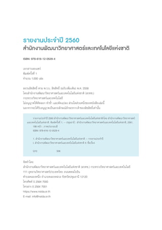 รายงานประจ�ำปี 2560
ส�ำนักงานพัฒนาวิทยาศาสตร์และเทคโนโลยีแห่งชาติ
ISBN: 978-616-12-0529-4
เอกสารเผยแพร่
พิมพ์ครั้งที่ 1
จ�ำนวน 1,000 เล่ม
สงวนลิขสิทธิ์ ตาม พ.ร.บ. ลิขสิทธิ์ (ฉบับเพิ่มเติม) พ.ศ. 2558
โดยส�ำนักงานพัฒนาวิทยาศาสตร์และเทคโนโลยีแห่งชาติ (สวทช.)
กระทรวงวิทยาศาสตร์และเทคโนโลยี
ไม่อนุญาตให้คัดลอก ท�ำซ�้ำ และดัดแปลง ส่วนใดส่วนหนึ่งของหนังสือเล่มนี้
นอกจากจะได้รับอนุญาตเป็นลายลักษณ์อักษรจากเจ้าของลิขสิทธิ์เท่านั้น
จัดท�ำโดย
ส�ำนักงานพัฒนาวิทยาศาสตร์และเทคโนโลยีแห่งชาติ (สวทช.) กระทรวงวิทยาศาสตร์และเทคโนโลยี
111 อุทยานวิทยาศาสตร์ประเทศไทย ถนนพหลโยธิน
ต�ำบลคลองหนึ่ง อ�ำเภอคลองหลวง จังหวัดปทุมธานี 12120
โทรศัพท์ 0 2564 7000
โทรสาร 0 2564 7001
https://www.nstda.or.th
E-mail: info@nstda.or.th
	 รายงานประจ�ำปี 2560 ส�ำนักงานพัฒนาวิทยาศาสตร์และเทคโนโลยีแห่งชาติ/โดย ส�ำนักงานพัฒนาวิทยาศาสตร์
และเทคโนโลยีแห่งชาติ. พิมพ์ครั้งที่ 1. -- ปทุมธานี : ส�ำนักงานพัฒนาวิทยาศาสตร์และเทคโนโลยีแห่งชาติ, 2561.
	 198 หน้า : ภาพประกอบสี
	 ISBN: 978-616-12-0529-4
	
	 1. ส�ำนักงานพัฒนาวิทยาศาสตร์และเทคโนโลยีแห่งชาติ -- รายงานประจ�ำปี
	 I. ส�ำนักงานพัฒนาวิทยาศาสตร์และเทคโนโลยีแห่งชาติ II. ชื่อเรื่อง
	 Q10		 506
 