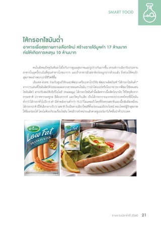 รายงานประจำ�ปี 2560 21
ไส้กรอกไขมันต�่ำ
อาหารเพื่อสุขภาพทางเลือกใหม่ สร้างรายได้มูลค่า 17 ล้านบาท
ก่อให้เกิดการลงทุน 10 ล้านบาท
คนในสังคมปัจจุบันหันมาใส่ใจกับการดูแลสุขภาพและรูปร่างกันมากขึ้น เทรนด์การเลือกรับประทาน
อาหารในยุคนี้จะเน้นที่คุณค่าทางโภชนาการ และถ้าอาหารมีรสชาติอร่อยถูกปากด้วยแล้ว ยิ่งช่วยให้คนรัก
สุขภาพอย่างพวกเรามีชีวิตดีขึ้น
เอ็มเทค สวทช. ร่วมกับศูนย์วิจัยและพัฒนาเครือเบทาโกรวิจัย พัฒนาผลิตภัณฑ์ “ไส้กรอกไขมันต�่ำ”
จากการแทนที่ไขมันสัตว์ด้วยของผสมจากสารทดแทนไขมัน การน�ำไฟเบอร์หรือใยอาหารจากพืชมาใช้ทดแทน
ไขมันสัตว์ สารปรับสมบัติเชิงรีโอโลยี (rheology) ไส้กรอกไขมันต�่ำนี้ผลิตจากเนื้อสัตว์อนามัย ใช้วัตถุดิบจาก
ธรรมชาติ ปราศจากผงชูรส สีสังเคราะห์ และวัตถุกันเสีย เป็นไส้กรอกรายแรกของประเทศไทยที่มีไขมัน
ต�่ำกว่าไส้กรอกทั่วไปถึง 4 เท่า มีค่าพลังงานต�่ำกว่า 75.3 กิโลแคลอรี โดยที่ยังคงรสชาติและเนื้อสัมผัสเหมือน
ไส้กรอกปกติ มีให้เลือกมากถึง 5 รสชาติ ถือเป็นทางเลือกใหม่ที่ทั้งอร่อยและมีประโยชน์ ตอบโจทย์ผู้รักสุขภาพ
ให้อิ่มอร่อยได้ โดยไม่ต้องกังวลเรื่องไขมัน โดยมีวางจ�ำหน่ายแล้วตามซูเปอร์มาร์เก็ตชั้นน�ำทั่วประเทศ
 