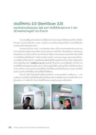 สำ�นักงานพัฒนาวิทยาศาสตร์และเทคโนโลยีแห่งชาติ26
เดนตีสแกน 2.0 (DentiiScan 2.0)
ตอบโจทย์งานทันตกรรม 360 องศา ติดตั้งในโรงพยาบาล 7 แห่ง
สร้างผลกระทบมูลค่า 2.6 ล้านบาท
การเอกซเรย์ฟันและบริเวณช่องปากคนไข้นั้น ช่วยอ�ำนวยความสะดวกให้กับทันตแพทย์ในการวินิจฉัย
โรคและวางแผนรักษาได้ถูกต้อง แม่นย�ำ แต่เครื่องเอกซเรย์ฟันส่วนใหญ่จะได้เป็นภาพสองมิติที่ไม่เห็น
ความลึกและมีการทับซ้อนของอวัยวะ
เนคเทคและเอ็มเทค สวทช. ร่วมกับพันธมิตร พัฒนาเครื่องเอกซเรย์คอมพิวเตอร์แบบล�ำแสง
ทรงกรวยส�ำหรับงานทันตกรรมและศัลยกรรมบริเวณช่องปากและใบหน้า หรือเดนตีสแกน (DentiiScan)
เป็นผลส�ำเร็จรายแรกในประเทศไทย โดยเครื่องดังกล่าวได้ผ่านการตรวจสอบความปลอดภัยทางปริมาณรังสี
จากกองรังสีและเครื่องมือแพทย์ กรมวิทยาศาสตร์การแพทย์ กระทรวงสาธารณสุข และความปลอดภัยทาง
ระบบไฟฟ้าและอิเล็กทรอนิกส์ จากศูนย์ทดสอบผลิตภัณฑ์ไฟฟ้าและอิเล็กทรอนิกส์ (PTEC) ปัจจุบันเครื่อง
ดังกล่าวได้ถูกพัฒนาเป็น “เดนตีสแกน รุ่น 2.0” จุดเด่นคือ ใช้เวลาในการเอกซเรย์สั้นเพียง 18 วินาที ภาพ
สามมิติที่ได้จะเห็นข้อมูลบริเวณศีรษะและขากรรไกรของผู้ป่วยที่มีความลึกและไม่มีการซ้อนทับของอวัยวะ
ต่างจากเครื่องถ่ายภาพเอกซเรย์แบบสองมิติทั่วไป ช่วยให้ทันตแพทย์วินิจฉัยโรคและวางแผนการผ่าตัดได้
แม่นย�ำ ปลอดภัย พร้อมทั้งสื่อสารกับคนไข้ให้เข้าใจได้ชัดเจน
นับจากปี 2550 ถึงปัจจุบันมีการพัฒนาเดนตีสแกน ออกมาสองรุ่นคือ เดนตีสแกน 1.1 และ
เดนตีสแกน 2.0 โดยทั้ง 2 รุ่นนี้ ติดตั้งและใช้งานจริงในสถานพยาบาลทั่วภูมิภาคของประเทศไทย ใช้ถ่ายภาพ
ผู้ป่วยแล้วมากกว่า 4,000 ครั้ง เป็นประโยชน์ทั้งในแง่ของเศรษฐกิจและคุณภาพชีวิตคนไทย
 