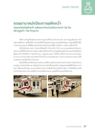 รายงานประจำ�ปี 2560 27
รถพยาบาลปกป้องการพลิกคว�่ำ
ปลอดภัยแม้พลิกคว�่ำ ผลิตและจ�ำหน่ายแล้วมากกว่า 50 คัน
สร้างมูลค่า 196 ล้านบาท
สถิติการเกิดอุบัติเหตุของรถพยาบาลฉุกเฉินทั้งในและต่างประเทศ และการสูญเสียบุคลากรใน
เหตุการณ์ดังกล่าว สูงขึ้นเรื่อยๆ หนทางหนึ่งที่จะช่วยลดความรุนแรงของอุบัติเหตุและการสูญเสียชีวิตได้คือ
การออกแบบรถพยาบาลให้มีโครงสร้างตัวถังและห้องโดยสารที่มีความแข็งแรง รองรับการพลิกคว�่ำได้
นักวิจัยเอ็มเทค สวทช. ร่วมกับบริษัทสุพรีร่า อินโนเวชั่น จ�ำกัด ออกแบบและพัฒนาห้องโดยสาร
รถพยาบาลให้ได้โครงสร้างความแข็งแรงเพียงพอที่จะรองรับการเกิดอุบัติเหตุพลิกคว�่ำและปกป้องชีวิตของ
ผู้โดยสารได้ หรือที่เรียกว่า โครงสร้างแบบ “superstructure” โดยใช้เกณฑ์ในการออกแบบตามมาตรฐาน
สากล มีการจ�ำลองเหตุการณ์รถพลิกคว�่ำด้วยโปรแกรมคอมพิวเตอร์ และท�ำการทดสอบภาคสนามเพื่อ
ตรวจสอบความถูกต้องของการออกแบบ
ปัจจุบันได้ต้นแบบห้องโดยสารรถพยาบาลที่มีความแข็งแรงของโครงสร้างรองรับการพลิกคว�่ำตาม
มาตรฐาน UN ECE R66 และ FMVSS 220 ประกอบด้วยชิ้นส่วนหลักจากวัสดุคอมพอสิตที่มีน�้ำหนักเบากว่า
โลหะ มีลักษณะเป็นโมดูล สามารถเตรียมกระบวนการผลิตห้องโดยสารได้อย่างอิสระ น�ำไปติดตั้งกับรถเพื่อ
ประกอบเป็นรถพยาบาลภายหลังได้ ออกแบบได้หลายขนาด และติดตั้งกับรถยนต์ได้หลายรุ่น
 