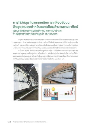 สำ�นักงานพัฒนาวิทยาศาสตร์และเทคโนโลยีแห่งชาติ32
การใช้วัสดุนาโนและเทคนิคการเคลือบผิวบน
วัสดุสแตนเลสส�ำหรับแผงผลิตพลังงานแสงอาทิตย์
เพิ่มประสิทธิภาพการผลิตพลังงาน ลดการน�ำเข้าและ
จ้างผู้เชี่ยวชาญต่างประเทศมูลค่า 157 ล้านบาท
ปัญหาส�ำคัญของกระบวนการผลิตพลังงานแสงอาทิตย์แบบรางพาราโบลา (parabolic trough solar
concentrator) คือ สารเคลือบท่อแลกเปลี่ยนความร้อนที่เป็นพื้นผิวสแตนเลสด้วยวิธีการเคลือบแบบเดิม
ทนทานต�่ำ หลุดลอกได้ง่าย และไม่สามารถยึดเกาะพื้นผิวสแตนเลสในสภาวะสุญญากาศและที่ความร้อนสูง
ได้ ส่งผลต่อค่าการดูดซับและการน�ำความร้อน และส่งผลโดยตรงกับประสิทธิภาพของระบบผลิตพลังงาน
นาโนเทค สวทช. จึงพัฒนาสารเคลือบดูดซับความร้อน รวมถึงพัฒนากระบวนการเคลือบผิวท่อ
สแตนเลสด้วยสูตรสารเคลือบดูดซับความร้อนดังกล่าว เพื่อเพิ่มประสิทธิภาพของท่อน�ำความร้อนที่ใช้กับ
แผงรวมแสงอาทิตย์แบบรางพาราโบลา ซึ่งผู้ประกอบการได้น�ำผลจากงานวิจัยและพัฒนาดังกล่าวไปต่อยอด
การวิจัยและพัฒนา และได้ใช้ประโยชน์จากงานวิจัยนี้ในการปรับปรุง solar farm แล้ว
 