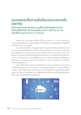 สำ�นักงานพัฒนาวิทยาศาสตร์และเทคโนโลยีแห่งชาติ36
แพลตฟอร์มสื่อสารเพื่อเชื่อมต่อทุกสรรพสิ่ง
(NETPIE)
ช่วยรองรับการขยายตัวของระบบสื่อสารส�ำหรับอุตสาหกรรม
ได้อย่างไร้ขีดจ�ำกัด มีการลงทุนเพิ่มมากกว่า 233 ล้านบาท และ
ลดค่าใช้จ่ายมูลค่ามากกว่า 14 ล้านบาท
NETPIE เป็น cloud platform ที่ให้บริการในรูปแบบ platform as a service ส�ำหรับอ�ำนวย
ความสะดวกให้กับนักพัฒนาสามารถพัฒนาให้อุปกรณ์ของตัวเองเชื่อมต่อ แลกเปลี่ยนข้อมูล และมีปฏิสัมพันธ์
กันได้ในแบบ internet of things (IoT)
จุดเด่นของเทคโนโลยี คือ ออกแบบเพื่อรองรับการขยายตัวของระบบได้อย่างไร้ขีดจ�ำกัด ทุกองค์
ประกอบของแพลตฟอร์มมีส่วนซ�้ำส�ำรอง ท�ำให้ระบบมีความพร้อมใช้สูง มีระบบบริหารจัดการ identity ของ
อุปกรณ์ที่ยืดหยุ่น โดยออกแบบสถาปัตยกรรมของระบบให้เป็นรูปแบบของ cloud platform อย่างแท้จริง
NETPIE อ�ำนวยความสะดวกให้ภาคธุรกิจเพิ่มมูลค่าให้แก่สินค้าและบริการแบบดั้งเดิมให้กลายเป็นสินค้าและ
บริการแบบ IoT โดยช่วยลดระยะเวลาและลดขั้นตอน ลดภาระการบริหารจัดการดูแลโครงสร้างพื้นฐานระบบ
เซิร์ฟเวอร์และระบบเก็บข้อมูล ภาคธุรกิจสามารถลดบุคลากรด้าน system administration และลดต้นทุน
การจัดหาและดูแลเซิร์ฟเวอร์
ดังนั้น NETPIE จึงเป็นทางลัดของค�ำตอบให้กับอุตสาหกรรมหลากหลายในทุกๆ ด้าน ไม่ว่าจะเป็น
การลดค่าใช้จ่าย/ต้นทุน (เช่น ก�ำลังคน พลังงาน ค่าซ่อมแซมอุปกรณ์เครื่องจักร) การเพิ่มประสิทธิภาพ
การผลิต การขนส่ง จนไปถึงกระทั่งการสร้างนวัตกรรม IoT ใหม่ๆ ปัจจุบันมีการน�ำ NETPIE ไปใช้งานแล้วใน
ระดับธุรกิจขนาดใหญ่ เช่น บริษัทนิเด็ค ชิบาอุระ อีเล็คโทรนิคส์ (ประเทศไทย) จ�ำกัด ซึ่งมีวิสัยทัศน์ที่จะพัฒนา
ให้โรงงานมีความเป็นอัตโนมัติเพื่อเข้าสู่ Industry 4.0
 