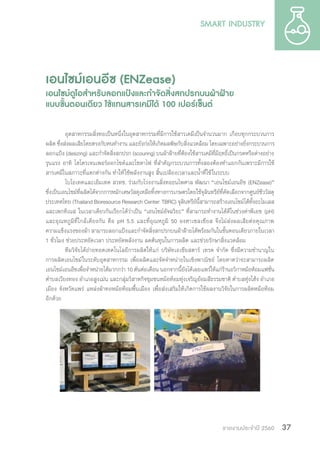 รายงานประจำ�ปี 2560 37
เอนไซม์เอนอีซ (ENZease)
เอนไซม์ดูโอส�ำหรับลอกแป้งและก�ำจัดสิ่งสกปรกบนผ้าฝ้าย
แบบขั้นตอนเดียว ใช้แทนสารเคมีได้ 100 เปอร์เซ็นต์
อุตสาหกรรมสิ่งทอเป็นหนึ่งในอุตสาหกรรมที่มีการใช้สารเคมีเป็นจ�ำนวนมาก เกือบทุกกระบวนการ
ผลิต ซึ่งส่งผลเสียโดยตรงกับคนท�ำงาน และยังก่อให้เกิดมลพิษกับสิ่งแวดล้อม โดยเฉพาะอย่างยิ่งกระบวนการ
ลอกแป้ง (desizing) และก�ำจัดสิ่งสกปรก (scouring) บนผ้าฝ้ายที่ต้องใช้สารเคมีที่มีฤทธิ์เป็นกรดหรือด่างอย่าง
รุนแรง อาทิ ไฮโดรเจนเพอร์ออกไซด์และโซดาไฟ ที่ส�ำคัญกระบวนการทั้งสองต้องท�ำแยกกันเพราะมีการใช้
สารเคมีในสภาวะที่แตกต่างกัน ท�ำให้ใช้พลังงานสูง สิ้นเปลืองเวลาและน�้ำที่ใช้ในระบบ
ไบโอเทคและเอ็มเทค สวทช. ร่วมกับโรงงานสิ่งทอธนไพศาล พัฒนา “เอนไซม์เอนอีซ (ENZease)”
ซึ่งเป็นเอนไซม์ที่ผลิตได้จากการหมักเศษวัสดุเหลือทิ้งทางการเกษตรโดยใช้จุลินทรีย์ที่คัดเลือกจากศูนย์ชีววัสดุ
ประเทศไทย (Thailand Bioresource Research Center: TBRC) จุลินทรีย์นี้สามารถสร้างเอนไซม์ได้ทั้งอะไมเลส
และเพกทิเนส ในเวลาเดียวกันเรียกได้ว่าเป็น “เอนไซม์อัจฉริยะ” ที่สามารถท�ำงานได้ดีในช่วงค่าพีเอช (pH)
และอุณหภูมิที่ใกล้เคียงกัน คือ pH 5.5 และที่อุณหภูมิ 50 องศาเซลเซียส จึงไม่ส่งผลเสียต่อคุณภาพ
ความแข็งแรงของผ้า สามารถลอกแป้งและก�ำจัดสิ่งสกปรกบนผ้าฝ้ายได้พร้อมกันในขั้นตอนเดียวภายในเวลา
1 ชั่วโมง ช่วยประหยัดเวลา ประหยัดพลังงาน ลดต้นทุนในการผลิต และช่วยรักษาสิ่งแวดล้อม
ทีมวิจัยได้ถ่ายทอดเทคโนโลยีการผลิตให้แก่ บริษัทเอเชียสตาร์ เทรด จ�ำกัด ซึ่งมีความช�ำนาญใน
การผลิตเอนไซม์ในระดับอุตสาหกรรม เพื่อผลิตและจัดจ�ำหน่ายในเชิงพาณิชย์ โดยคาดว่าจะสามารถผลิต
เอนไซม์เอนอีซเพื่อจ�ำหน่ายได้มากกว่า 10 ตันต่อเดือน นอกจากนี้ยังได้เผยแพร่ให้แก่ร้านอวิกาหม้อห้อมแฟชั่น
ต�ำบลเวียงทอง อ�ำเภอสูงเม่น และกลุ่มวิสาหกิจชุมชนหม้อห้อมทุ่งเจริญย้อมสีธรรมชาติ ต�ำบลทุ่งโฮ้ง อ�ำเภอ
เมือง จังหวัดแพร่ แหล่งผ้าทอหม้อห้อมพื้นเมือง เพื่อส่งเสริมให้เกิดการใช้ผลงานวิจัยในการผลิตหม้อห้อม
อีกด้วย
 