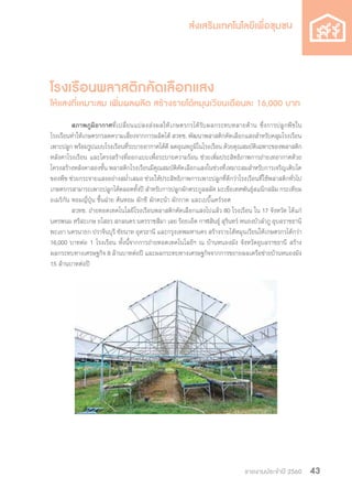 รายงานประจำ�ปี 2560 43
โรงเรือนพลาสติกคัดเลือกแสง
ให้แสงที่เหมาะสม เพิ่มผลผลิต สร้างรายได้หมุนเวียนเดือนละ 16,000 บาท
	สภาพภูมิอากาศที่เปลี่ยนแปลงส่งผลให้เกษตรกรได้รับผลกระทบหลายด้าน ซึ่งการปลูกพืชใน
โรงเรือนท�ำให้เกษตรกรลดความเสี่ยงจากการผลิตได้ สวทช. พัฒนาพลาสติกคัดเลือกแสงส�ำหรับคลุมโรงเรือน
เพาะปลูก พร้อมรูปแบบโรงเรือนที่ระบายอากาศได้ดี ลดอุณหภูมิในโรงเรือน ด้วยคุณสมบัติเฉพาะของพลาสติก
หลังคาโรงเรือน และโครงสร้างที่ออกแบบเพื่อระบายความร้อน ช่วยเพิ่มประสิทธิภาพการถ่ายเทอากาศด้วย
โครงสร้างหลังคาสองชั้น พลาสติกโรงเรือนมีคุณสมบัติคัดเลือกแสงในช่วงที่เหมาะสมส�ำหรับการเจริญเติบโต
ของพืช ช่วยกระจายแสงอย่างสม�่ำเสมอ ช่วยให้ประสิทธิภาพการเพาะปลูกที่ดีกว่าโรงเรือนที่ใช้พลาสติกทั่วไป
เกษตรกรสามารถเพาะปลูกได้ตลอดทั้งปี ส�ำหรับการปลูกผักตระกูลสลัด มะเขือเทศพันธุ์สแน็กสลิม กระเทียม
อเมริกัน หอมญี่ปุ่น ขึ้นฉ่าย ต้นหอม ผักชี ผักคะน้า ผักกาด และเบบี้แคร์รอต
	 สวทช. ถ่ายทอดเทคโนโลยีโรงเรือนพลาสติกคัดเลือกแสงไปแล้ว 80 โรงเรือน ใน 17 จังหวัด ได้แก่
นครพนม ศรีสะเกษ ยโสธร สกลนคร นครราชสีมา เลย ร้อยเอ็ด กาฬสินธุ์ สุรินทร์ หนองบัวล�ำภู อุบลราชธานี
พะเยา นครนายก ปราจีนบุรี ชัยนาท อุดรธานี และกรุงเทพมหานคร สร้างรายได้หมุนเวียนให้เกษตรกรได้กว่า
16,000 บาทต่อ 1 โรงเรือน ทั้งนี้จากการถ่ายทอดเทคโนโลยีฯ ณ บ้านหนองมัง จังหวัดอุบลราชธานี สร้าง
ผลกระทบทางเศรษฐกิจ 8 ล้านบาทต่อปี และผลกระทบทางเศรษฐกิจจากการขยายผลเครือข่ายบ้านหนองมัง
15 ล้านบาทต่อปี
 