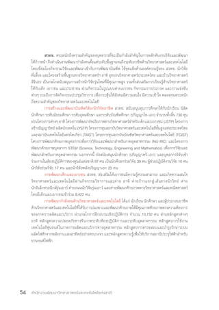 สำ�นักงานพัฒนาวิทยาศาสตร์และเทคโนโลยีแห่งชาติ54
สวทช. ตระหนักถึงความส�ำคัญของบุคลากรที่จะเป็นก�ำลังส�ำคัญในการผลักดันงานวิจัยและพัฒนา
ให้ก้าวหน้า จึงด�ำเนินงานพัฒนาก�ำลังคนตั้งแต่ระดับพื้นฐานจนถึงระดับอาชีพด้านวิทยาศาสตร์และเทคโนโลยี
โดยเชื่อมโยงกิจกรรมวิจัยและพัฒนาเข้ากับการพัฒนาบัณฑิต ใช้จุดแข็งด้านองค์ความรู้ของ สวทช. นักวิจัย
พี่เลี้ยง และโครงสร้างพื้นฐานทางวิทยาศาสตร์ฯ อาทิ อุทยานวิทยาศาสตร์ประเทศไทย และบ้านวิทยาศาสตร์
สิรินธร เป็นกลไกสนับสนุนการสร้างนักวิจัยรุ่นใหม่ที่มีคุณภาพสูง รวมทั้งส่งเสริมการเรียนรู้ด้านวิทยาศาสตร์
ให้กับเด็ก เยาวชน และประชาชน ผ่านกิจกรรมในรูปแบบค่ายเยาวชน กิจกรรมการประกวด และการแข่งขัน
ต่างๆ รวมถึงการจัดกิจกรรมประชุมวิชาการ เพื่อกระตุ้นให้สังคมมีความสนใจ มีความเข้าใจ ตลอดจนตระหนัก
ถึงความส�ำคัญของวิทยาศาสตร์และเทคโนโลยี
การสร้างและพัฒนาบัณฑิตวิจัย/นักวิจัยอาชีพ สวทช. สนับสนุนทุนการศึกษาให้กับนักเรียน นิสิต
นักศึกษา ระดับมัธยมศึกษา ระดับอุดมศึกษา และระดับบัณฑิตศึกษา (ปริญญาโท-เอก) จ�ำนวนทั้งสิ้น 730 ทุน
ผ่านโครงการต่างๆ อาทิ โครงการพัฒนาอัจฉริยภาพทางวิทยาศาสตร์ส�ำหรับเด็กและเยาวชน (JSTP) โครงการ
สร้างปัญญาวิทย์ ผลิตนักเทคโน (YSTP) โครงการทุนสถาบันวิทยาศาสตร์และเทคโนโลยีขั้นสูงแห่งประเทศไทย
และสถาบันเทคโนโลยีแห่งโตเกียว (TAIST) โครงการทุนสถาบันบัณฑิตวิทยาศาสตร์และเทคโนโลยี (TGIST)
โครงการพัฒนาศักยภาพบุคลากรเพื่อการวิจัยและพัฒนาส�ำหรับภาคอุตสาหกรรม (NU-IRC) และโครงการ
พัฒนาศักยภาพบุคลากร STEM (Science, Technology, Engineering and Mathematics) เพื่อการวิจัยและ
พัฒนาส�ำหรับภาคอุตสาหกรรม นอกจากนี้ ยังสนับสนุนนักศึกษา (ปริญญาตรี-เอก) และบุคลากรวิจัยเข้า
ร่วมงานในห้องปฏิบัติการของศูนย์แห่งชาติ 97 คน เป็นนักศึกษาร่วมวิจัย 39 คน ผู้ช่วยปฏิบัติงานวิจัย 16 คน
นักวิจัยร่วมวิจัย 17 คน และนักวิจัยหลังปริญญาเอก 25 คน
การพัฒนาเด็กและเยาวชน สวทช. ส่งเสริมให้เยาวชนมีความรู้ความสามารถ และเกิดความสนใจ
วิทยาศาสตร์และเทคโนโลยีผ่านกิจกรรมวิชาการและค่าย อาทิ ค่ายก้าวแรกสู่เส้นทางนักวิทย์ ค่าย
นักอิเล็กทรอนิกส์รุ่นเยาว์ ค่ายถนนนักวิจัยรุ่นเยาว์ และค่ายพัฒนาศักยภาพทางวิทยาศาสตร์และคณิตศาสตร์
โดยมีเด็กและเยาวชนเข้าร่วม 8,422 คน
การพัฒนาก�ำลังคนด้านวิทยาศาสตร์และเทคโนโลยี ได้แก่ นักเรียน นักศึกษา และผู้ประกอบอาชีพ
ด้านวิทยาศาสตร์และเทคโนโลยีที่ได้รับการบ่มเพาะและพัฒนาศักยภาพให้มีคุณภาพศักยภาพตรงความต้องการ
ของภาคการผลิตและบริการ ผ่านกลไกการฝึกอบรมเชิงปฏิบัติการ จ�ำนวน 10,732 คน ผ่านหลักสูตรต่างๆ
อาทิ หลักสูตรความปลอดภัยทางชีวภาพระดับห้องปฏิบัติการและระดับอุตสาหกรรม หลักสูตรการใช้งาน
เทคโนโลยีหุ่นยนต์ในภาคการผลิตและบริการทางอุตสาหกรรม หลักสูตรการตรวจสอบและบ�ำรุงรักษาระบบ
ผลิตไฟฟ้าจากพลังงานแสงอาทิตย์อย่างครบวงจร และหลักสูตรความรู้เพื่อให้บริการสถานีประจุไฟฟ้าส�ำหรับ
ยานยนต์ไฟฟ้า
 