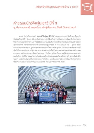 รายงานประจำ�ปี 2560 55
ค่ายถนนนักวิจัยรุ่นเยาว์ ปีที่ 3
จุดประกายและสร้างแรงบันดาลใจสู่เส้นทางอาชีพนักวิทยาศาสตร์
สวทช. จัดค่ายวิทยาศาสตร์ “ถนนนักวิจัยรุ่นเยาว์ ปีที่ 3” บ่มเพาะเยาวชนที่ก�ำลังศึกษาอยู่ในระดับ
ชั้นมัธยมศึกษาปีที่ 1 จ�ำนวน 40 คน ซึ่งเป็นเยาวชนที่ได้รับเหรียญรางวัลในโครงการพัฒนาอัจฉริยภาพทาง
วิทยาศาสตร์และคณิตศาสตร์ ประจ�ำปี 2558 จากสถาบันส่งเสริมการสอนวิทยาศาสตร์และเทคโนโลยี (สสวท.)
เข้าร่วมกิจกรรม โดยกิจกรรมภายในค่าย “ถนนนักวิจัย รุ่นเยาว์ ปีที่ 3” ตลอด 5 วันเต็ม (10-14 ตุลาคม 2559)
ณ บ้านวิทยาศาสตร์สิรินธร อุทยานวิทยาศาสตร์ประเทศไทย จังหวัดปทุมธานี บ่มเพาะเยาวชนตั้งแต่วัยเยาว์
เพื่อให้มีโอกาสได้เรียนรู้ผ่านกิจกรรมทางวิทยาศาสตร์ เทคโนโลยี วิศวกรรมศาสตร์ และคณิตศาสตร์ (STEM
education) และฝึกกระบวนการคิดทางวิทยาศาสตร์ ซึ่งเป็นการเปิดโลกวิทยาศาสตร์ผ่านกิจกรรมตามแนวทาง
สะเต็มศึกษา เพื่อให้เยาวชนได้รับการส่งเสริมและสร้างทัศนคติและแรงบันดาลใจในการก้าวสู่การเป็นนักวิจัย
รุ่นเยาว์ และมีความสนใจเข้ารับการบ่มเพาะอย่างต่อเนื่อง และเชื่อมโยงเข้าสู่โครงการพัฒนาอัจฉริยภาพทาง
วิทยาศาสตร์และเทคโนโลยีส�ำหรับเด็กและเยาวชน หรือ JSTP ของ สวทช. ต่อไป
 