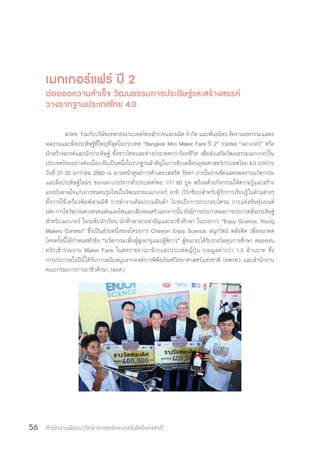 สำ�นักงานพัฒนาวิทยาศาสตร์และเทคโนโลยีแห่งชาติ56
เมกเกอร์แฟร์ ปี 2
ต่อยอดความส�ำเร็จ วัฒนธรรมการประดิษฐ์และสร้างสรรค์
วางรากฐานประเทศไทย 4.0
สวทช. ร่วมกับบริษัทเชฟรอนประเทศไทยส�ำรวจและผลิต จ�ำกัด และพันธมิตร จัดงานมหกรรมแสดง
ผลงานและสิ่งประดิษฐ์ที่ใหญ่ที่สุดในประเทศ “Bangkok Mini Maker Faire ปี 2” รวมพล “เมกเกอร์” หรือ
นักสร้างสรรค์และนักประดิษฐ์ ทั้งชาวไทยและต่างประเทศกว่าร้อยชีวิต เพื่อส่งเสริมวัฒนธรรมเมกเกอร์ใน
ประเทศไทยอย่างต่อเนื่อง อันเป็นหนึ่งในรากฐานส�ำคัญในการขับเคลื่อนยุทธศาสตร์ประเทศไทย 4.0 ระหว่าง
วันที่ 21-22 มกราคม 2560 ณ ลานหน้าศูนย์การค้าเดอะสตรีท รัชดา ภายในงานจัดแสดงผลงานนวัตกรรม
และสิ่งประดิษฐ์ใหม่ๆ ของเมกเกอร์จากทั่วประเทศไทย กว่า 60 บูท พร้อมด้วยกิจกรรมให้ความรู้และสร้าง
แรงบันดาลใจแก่เยาวชนคนรุ่นใหม่ในวัฒนธรรมเมกเกอร์ อาทิ เวิร์กช็อปส�ำหรับผู้รักการเรียนรู้ในด้านต่างๆ
ทั้งการใช้เครื่องพิมพ์สามมิติ การท�ำงานศิลปะบนผืนผ้า ไปจนถึงการประกอบโดรน การแข่งขันหุ่นยนต์
เห่ย การโชว์ขบวนพาเหรดแห่งแสงไฟและเสียงดนตรี นอกจากนั้น ยังมีการประกาศผลการประกวดสิ่งประดิษฐ์
ส�ำหรับเมกเกอร์ ในระดับนักเรียน-นักศึกษาสายสามัญและอาชีวศึกษา ในรายการ “Enjoy Science: Young
Makers Contest” ซึ่งเป็นส่วนหนึ่งของโครงการ Chevron Enjoy Science: สนุกวิทย์ พลังคิด เพื่ออนาคต
โดยครั้งนี้ได้ก�ำหนดหัวข้อ “นวัตกรรมเพื่อผู้สูงอายุและผู้พิการ” ผู้ชนะจะได้รับรางวัลทุนการศึกษา ตลอดจน
ทริปเข้าร่วมงาน Maker Faire ในสหราชอาณาจักรและประเทศญี่ปุ่น รวมมูลค่ากว่า 1.5 ล้านบาท ซึ่ง
การประกวดในปีนี้ได้รับการสนับสนุนจากองค์การพิพิธภัณฑ์วิทยาศาสตร์แห่งชาติ (อพวช.) และส�ำนักงาน
คณะกรรมการการอาชีวศึกษา (สอศ.)
 