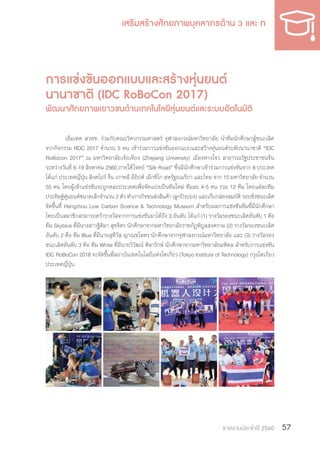 รายงานประจำ�ปี 2560 57
การแข่งขันออกแบบและสร้างหุ่นยนต์
นานาชาติ (IDC RoBoCon 2017)
พัฒนาศักยภาพเยาวชนด้านเทคโนโลยีหุ่นยนต์และระบบอัตโนมัติ
เอ็มเทค สวทช. ร่วมกับคณะวิศวกรรมศาสตร์ จุฬาลงกรณ์มหาวิทยาลัย น�ำทีมนักศึกษาผู้ชนะเลิศ
จากกิจกรรม RDC 2017 จ�ำนวน 5 คน เข้าร่วมการแข่งขันออกแบบและสร้างหุ่นยนต์ระดับนานาชาติ “IDC
RoBocon 2017” ณ มหาวิทยาลัยเจ้อเจียง (Zhejiang University) เมืองหางโจว สาธารณรัฐประชาชนจีน
ระหว่างวันที่ 6-19 สิงหาคม 2560 ภายใต้โจทย์ “Silk Road” ซึ่งมีนักศึกษาเข้าร่วมการแข่งขันจาก 8 ประเทศ
ได้แก่ ประเทศญี่ปุ่น สิงคโปร์ จีน เกาหลี อียิปต์ เม็กซิโก สหรัฐอเมริกา และไทย จาก 15 มหาวิทยาลัย จ�ำนวน
55 คน โดยผู้เข้าแข่งขันจะถูกคละประเทศเพื่อจัดแบ่งเป็นทีมใหม่ ทีมละ 4-5 คน รวม 12 ทีม โดยแต่ละทีม
ประดิษฐ์หุ่นยนต์ขนาดเล็กจ�ำนวน 2 ตัว ท�ำภารกิจขนส่งสินค้า (ลูกปิงปอง) และเก็บกล่องสมบัติ รอบชิงชนะเลิศ
จัดขึ้นที่ Hangzhou Low Carbon Science & Technology Museum ส�ำหรับผลการแข่งขันทีมที่มีนักศึกษา
ไทยเป็นสมาชิกสามารถคว้ารางวัลจากการแข่งขันมาได้ถึง 3 อันดับ ได้แก่ (1) รางวัลรองชนะเลิศอันดับ 1 คือ
ทีม Skyblue ที่มีนางสาวฐิติมา สุขจิตร นักศึกษาจากมหาวิทยาลัยราชภัฏพิบูลสงคราม (2) รางวัลรองชนะเลิศ
อันดับ 2 คือ ทีม Blue ที่มีนายสุทิวัส ญาณชโลทร นักศึกษาจากจุฬาลงกรณ์มหาวิทยาลัย และ (3) รางวัลรอง
ชนะเลิศอันดับ 3 คือ ทีม White ที่มีนายวิวัฒน์ ศิลารักษ์ นักศึกษาจากมหาวิทยาลัยมหิดล ส�ำหรับการแข่งขัน
IDC RoBoCon 2018 จะจัดขึ้นที่สถาบันเทคโนโลยีแห่งโตเกียว (Tokyo Institute of Technology) กรุงโตเกียว
ประเทศญี่ปุ่น
 