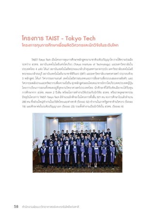 สำ�นักงานพัฒนาวิทยาศาสตร์และเทคโนโลยีแห่งชาติ58
โครงการ TAIST - Tokyo Tech
โครงการทุนการศึกษาเพื่อผลิตวิศวกรและนักวิจัยในระดับโลก
TAIST-Tokyo Tech เป็นโครงการทุนการศึกษาหลักสูตรนานาชาติระดับปริญญาโท ภายใต้ความร่วมมือ
ระหว่าง สวทช. สถาบันเทคโนโลยีแห่งโตเกียว (Tokyo Institute of Technology) และมหาวิทยาลัยใน
ประเทศไทย 4 แห่ง ได้แก่ สถาบันเทคโนโลยีพระจอมเกล้าเจ้าคุณทหารลาดกระบัง มหาวิทยาลัยเทคโนโลยี
พระจอมเกล้าธนบุรี สถาบันเทคโนโลยีนานาชาติสิรินธร (SIIT) และมหาวิทยาลัยเกษตรศาสตร์ ประกอบด้วย
3 หลักสูตร ได้แก่ วิศวกรรมยานยนต์ เทคโนโลยีสารสนเทศและการสื่อสารเพื่อระบบสมองกลฝังตัว และ
วิศวกรรมพลังงานและทรัพยากรเพื่อความยั่งยืน ทุกหลักสูตรสอนโดยคณาจารย์จากโตเกียวเทคประเทศญี่ปุ่น
โดยการเรียนการสอนทั้งหมดอยู่ที่อุทยานวิทยาศาสตร์ประเทศไทย นักศึกษาที่ได้รับคัดเลือกจะได้รับทุน
การศึกษาจาก สวทช. ตลอด 2 ปีเต็ม พร้อมโอกาสท�ำงานวิจัยร่วมกับนักวิจัย สวทช. หรือภาคอุตสาหกรรม
ปัจจุบันโครงการ TAIST-Tokyo Tech มีจ�ำนวนนักศึกษาในโครงการทั้งสิ้น 521 คน จบการศึกษาไปแล้วจ�ำนวน
280 คน ซึ่งส่วนใหญ่ท�ำงานในบริษัทไทยและต่างชาติ (ร้อยละ 52) ท�ำงานในภาครัฐสาขาด้านวิศวกร (ร้อยละ
19) และศึกษาต่อในระดับปริญญาเอก (ร้อยละ 23) รวมทั้งท�ำงานเป็นนักวิจัยใน สวทช. (ร้อยละ 6)
 