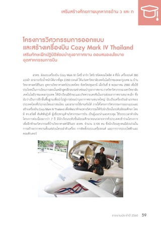 รายงานประจำ�ปี 2560 59
โครงการวิศวกรรมการออกแบบ
และสร้างเครื่องบิน Cozy Mark IV Thailand
เสริมทักษะฝึกปฏิบัติซ่อมบ�ำรุงอากาศยาน ตอบสนองนโยบาย
อุตสาหกรรมการบิน
สวทช. ส่งมอบเครื่องบิน Cozy Mark IV (โคซี่ มาร์ก โฟร์) ชนิดคอมโพสิต 4 ที่นั่ง เครื่องยนต์ 360
แรงม้า สามารถรับน�้ำหนักได้มากที่สุด 2,050 ปอนด์ ให้แก่มหาวิทยาลัยเทคโนโลยีราชมงคลกรุงเทพ ณ บ้าน
วิทยาศาสตร์สิรินธร อุทยานวิทยาศาสตร์ประเทศไทย จังหวัดปทุมธานี เมื่อวันที่ 8 พฤษภาคม 2560 เพื่อใช้
ประโยชน์ในการเรียนการสอนในหลักสูตรฝึกอบรมช่างซ่อมบ�ำรุงอากาศยาน ภาควิชาวิศวกรรรม มหาวิทยาลัย
เทคโนโลยีราชมงคลกรุงเทพ ให้นักเรียนมีทักษะและเกิดความเคยชินในงานซ่อมอากาศยานขนาดเล็ก ซึ่ง
นับว่าเป็นการฝึกขั้นพื้นฐานเพื่อน�ำไปสู่การซ่อมบ�ำรุงอากาศยานขนาดใหญ่ นับเป็นเครื่องบินล�ำแรกของ
ประเทศไทยที่ประกอบโดยเยาวชนไทย และสามารถใช้งานจริงได้ ภายใต้โครงการวิศวกรรมการออกแบบและ
สร้างเครื่องบิน Cozy Mark IV Thailand เพื่อพัฒนาทักษะทางวิศวกรรมให้กับนักเรียนในระดับมัธยมศึกษา โดย
มี ดร.สวัสดิ์ ตันติพันธุ์วดี ผู้เชี่ยวชาญด้านวิศวกรรมการบิน เป็นผู้แนะน�ำและควบคุม ใช้ระยะเวลาด�ำเนิน
โครงการต่อเนื่องมากว่า 7 ปี มีนักเรียนระดับชั้นมัธยมศึกษาตอนปลายจากทั่วประเทศเข้าร่วมโครงการ
เพื่อฝึกทักษะวิศวกรรมที่บ้านวิทยาศาสตร์สิรินธร สวทช. จ�ำนวน 3,105 คน ซึ่งนักเรียนทุกคนมีส่วนร่วมใน
การสร้างอากาศยานตั้งแต่ส่วนโครงล�ำตัวเครื่อง การติดตั้งระบบเครื่องยนต์ และการวางระบบไฟฟ้าและ
คอมพิวเตอร์
 