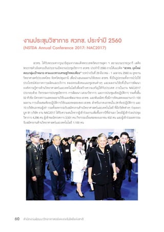 สำ�นักงานพัฒนาวิทยาศาสตร์และเทคโนโลยีแห่งชาติ60
งานประชุมวิชาการ สวทช. ประจ�ำปี 2560
(NSTDA Annual Conference 2017: NAC2017)
สวทช. ได้รับพระมหากรุณาธิคุณจากสมเด็จพระเทพรัตนราชสุดา ฯ สยามบรมราชกุมารี เสด็จ
พระราชด�ำเนินทรงเป็นประธานเปิดงานประชุมวิชาการ สวทช. ประจ�ำปี 2560 ภายใต้แนวคิด “สวทช. ยุคใหม่
ตอบกลุ่มเป้าหมาย ตามแนวทางเศรษฐกิจพอเพียง” ระหว่างวันที่ 29 มีนาคม - 1 เมษายน 2560 ณ อุทยาน
วิทยาศาสตร์ประเทศไทย จังหวัดปทุมธานี เพื่อน�ำเสนอผลงานวิจัยของ สวทช. ที่เป็นรูปธรรมทั้งการน�ำไปใช้
ประโยชน์ต่อภาคการผลิตและบริการ ตลอดจนสังคมและชุมชนต่างๆ และผลงานวิจัยที่เป็นการพัฒนา
องค์ความรู้ทางด้านวิทยาศาสตร์และเทคโนโลยีเพื่อสร้างความเจริญให้กับประเทศ ภายในงาน NAC2017
ประกอบด้วย กิจกรรมการประชุมวิชาการ การสัมมนา-เสวนาวิชาการ และการประชุมเชิงปฏิบัติการ รวมทั้งสิ้น
52 หัวข้อ นิทรรศการแสดงผลงานวิจัยและพัฒนาของ สวทช. และพันธมิตร ซึ่งมีการจัดแสดงผลงานกว่า 100
ผลงาน การเยี่ยมชมห้องปฏิบัติการวิจัยและทดสอบของ สวทช. ส�ำหรับภาคเอกชนใน 24 ห้องปฏิบัติการ และ
10 บริษัทเอกชนผู้เช่า รวมทั้งมหกรรมรับสมัครงานด้านวิทยาศาสตร์และเทคโนโลยี ที่มีบริษัทต่างๆ ร่วมออก
บูท 81 บริษัท งาน NAC2017 ได้รับความสนใจจากผู้เข้าร่วมงานเพิ่มขึ้นจากปีที่ผ่านมา โดยมีผู้เข้าร่วมประชุม
วิชาการ 4,296 คน ผู้เข้าชมนิทรรศการ 3,501 คน กิจกรรมเยี่ยมชมของเอกชน 432 คน และผู้เข้าร่วมมหกรรม
รับสมัครงานด้านวิทยาศาสตร์และเทคโนโลยี 1,100 คน
 