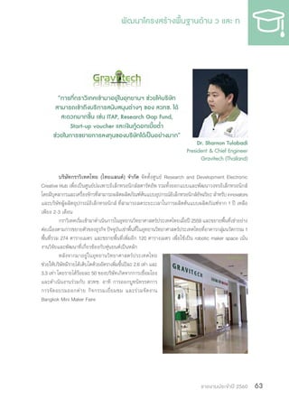 รายงานประจำ�ปี 2560 63
บริษัทกราวิเทคไทย (ไทยแลนด์) จ�ำกัด จัดตั้งศูนย์ Research and Development Electronic
Creative Hub เพื่อเป็นศูนย์บ่มเพาะอิเล็กทรอนิกส์สตาร์ทอัพ รวมทั้งออกแบบและพัฒนาวงจรอิเล็กทรอนิกส์
โดยมีบุคลากรและเครื่องจักรที่สามารถผลิตผลิตภัณฑ์ต้นแบบอุปกรณ์อิเล็กทรอนิกส์อัจฉริยะ ส�ำหรับ innovators
และบริษัทผู้ผลิตอุปกรณ์อิเล็กทรอนิกส์ ที่สามารถลดระยะเวลาในการผลิตต้นแบบผลิตภัณฑ์จาก 1 ปี เหลือ
เพียง 2-3 เดือน
กราวิเทคเริ่มเข้ามาด�ำเนินการในอุทยานวิทยาศาสตร์ประเทศไทยเมื่อปี 2559 และขยายพื้นที่เช่าอย่าง
ต่อเนื่องตามการขยายตัวของธุรกิจ ปัจจุบันเช่าพื้นที่ในอุทยานวิทยาศาสตร์ประเทศไทยที่อาคารกลุ่มนวัตกรรม 1
พื้นที่รวม 274 ตารางเมตร และขยายพื้นที่เพิ่มอีก 120 ตารางเมตร เพื่อใช้เป็น robotic maker space เน้น
งานวิจัยและพัฒนาที่เกี่ยวข้องกับหุ่นยนต์เป็นหลัก
หลังจากมาอยู่ในอุทยานวิทยาศาสตร์ประเทศไทย
ช่วยให้บริษัทมีรายได้เติบโตด้วยอัตราเพิ่มขึ้นปีละ 2.6 เท่า และ
3.3 เท่า โดยรายได้ร้อยละ 50 ของบริษัทเกิดจากการเชื่อมโยง
และด�ำเนินงานร่วมกับ สวทช. อาทิ การออกบูทนิทรรศการ
การจัดอบรมออกค่าย กิจกรรมเยี่ยมชม และร่วมจัดงาน
Bangkok Mini Maker Faire
“การที่กราวิเทคเข้ามาอยู่ในอุทยานฯ ช่วยให้บริษัท
สามารถเข้าถึงบริการสนับสนุนต่างๆ ของ สวทช. ได้
สะดวกมากขึ้น เช่น ITAP, Research Gap Fund,
Start-up voucher และเงินกู้ดอกเบี้ยต�่ำ
ช่วยในการขยายการลงทุนของบริษัทได้เป็นอย่างมาก”
Dr. Sharnon Tulabadi
President & Chief Engineer
Gravitech (Thailand)
 