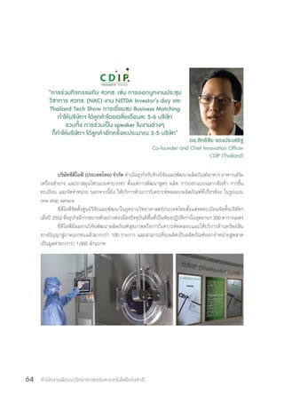 สำ�นักงานพัฒนาวิทยาศาสตร์และเทคโนโลยีแห่งชาติ64
บริษัทซีดีไอพี (ประเทศไทย) จ�ำกัด ด�ำเนินธุรกิจรับจ้างวิจัยและพัฒนาผลิตภัณฑ์อาหาร อาหารเสริม
เครื่องส�ำอาง และยาสมุนไพรแบบครบวงจร ตั้งแต่การพัฒนาสูตร ผลิต การออกแบบฉลากสินค้า การขึ้น
ทะเบียน และจัดจ�ำหน่าย นอกจากนี้ยัง ให้บริการด้านการวิเคราะห์ทดสอบผลิตภัณฑ์ที่เกี่ยวข้อง ในรูปแบบ
one stop service
ซีดีไอพีจัดตั้งศูนย์วิจัยและพัฒนาในอุทยานวิทยาศาสตร์ประเทศไทยตั้งแต่จดทะเบียนจัดตั้งบริษัทฯ
เมื่อปี 2552 ซึ่งธุรกิจมีการขยายตัวอย่างต่อเนื่องปัจจุบันมีพื้นที่เป็นห้องปฏิบัติการในอุทยานฯ 300 ตารางเมตร
ซีดีไอพีมีผลงานวิจัยพัฒนาผลิตภัณฑ์สุขภาพหรือการวิเคราะห์ทดสอบและให้บริการด้านทรัพย์สิน
ทางปัญญาสู่ภาคเอกชนแล้วมากกว่า 100 รายการ และสามารถที่จะผลิตเป็นผลิตภัณฑ์ออกจ�ำหน่ายสู่ตลาด
เป็นมูลค่ามากกว่า 1,000 ล้านบาท
“การร่วมกิจกรรมกับ สวทช. เช่น การออกบูทงานประชุม
วิชาการ สวทช. (NAC) งาน NSTDA Investor’s day และ
Thailand Tech Show การเยี่ยมชม Business Matching
ท�ำให้บริษัทฯ ได้ลูกค้าโดยเฉลี่ยเดือนละ 5-6 บริษัท
รวมทั้ง การร่วมเป็น speaker ในงานต่างๆ
ก็ท�ำให้บริษัทฯ ได้ลูกค้าอีกครั้งละประมาณ 3-5 บริษัท”
ดร.สิทธิชัย แดงประเสริฐ
Co-founder and Chief Innovation Officer
CDIP (Thailand)
 
