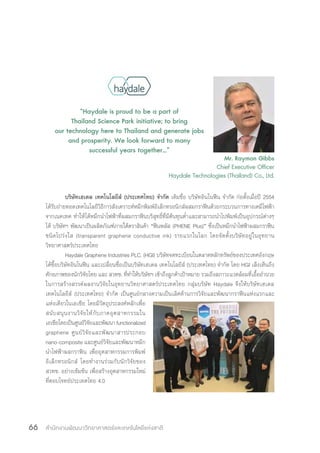 สำ�นักงานพัฒนาวิทยาศาสตร์และเทคโนโลยีแห่งชาติ66
บริษัทเฮเดล เทคโนโลยีส์ (ประเทศไทย) จ�ำกัด เดิมชื่อ บริษัทอินโนฟีน จ�ำกัด ก่อตั้งเมื่อปี 2554
ได้รับถ่ายทอดเทคโนโลยีวิธีการสังเคราะห์หมึกพิมพ์อิเล็กทรอนิกส์ผสมกราฟีนด้วยกระบวนการทางเคมีไฟฟ้า
จากเนคเทค ท�ำให้ได้หมึกน�ำไฟฟ้าที่ผสมกราฟีนบริสุทธิ์ที่มีต้นทุนต�่ำและสามารถน�ำไปพิมพ์เป็นอุปกรณ์ต่างๆ
ได้ บริษัทฯ พัฒนาเป็นผลิตภัณฑ์ภายใต้ตราสินค้า “ฟีนพลัส (PHENE Plus)” ซึ่งเป็นหมึกน�ำไฟฟ้าผสมกราฟีน
ชนิดโปร่งใส (transparent graphene conductive ink) รายแรกในโลก โดยจัดตั้งบริษัทอยู่ในอุทยาน
วิทยาศาสตร์ประเทศไทย
Haydale Graphene Industries PLC. (HGI) บริษัทจดทะเบียนในตลาดหลักทรัพย์ของประเทศอังกฤษ
ได้ซื้อบริษัทอินโนฟีน และเปลี่ยนชื่อเป็นบริษัทเฮเดล เทคโนโลยีส์ (ประเทศไทย) จ�ำกัด โดย HGI เล็งเห็นถึง
ศักยภาพของนักวิจัยไทย และ สวทช. ที่ท�ำให้บริษัทฯ เข้าถึงลูกค้าเป้าหมาย รวมถึงสภาวะแวดล้อมที่เอื้ออ�ำนวย
ในการสร้างสรรค์ผลงานวิจัยในอุทยานวิทยาศาสตร์ประเทศไทย กลุ่มบริษัท Haydale จึงให้บริษัทเฮเดล
เทคโนโลยีส์ (ประเทศไทย) จ�ำกัด เป็นศูนย์กลางความเป็นเลิศด้านการวิจัยและพัฒนากราฟีนแห่งแรกและ
แห่งเดียวในเอเชีย โดยมีวัตถุประสงค์หลักเพื่อ
สนับสนุนงานวิจัยให้กับภาคอุตสาหกรรมใน
เอเชียโดยเป็นศูนย์วิจัยและพัฒนาfunctionalized
graphene ศูนย์วิจัยและพัฒนาสารประกอบ
nano-composite และศูนย์วิจัยและพัฒนาหมึก
น�ำไฟฟ้าผสกราฟิน เพื่ออุตสาหกรรมการพิมพ์
อิเล็กทรอนิกส์ โดยท�ำงานร่วมกับนักวิจัยของ
สวทช. อย่างเข้มข้น เพื่อสร้างอุตสาหกรรมใหม่
ที่ตอบโจทย์ประเทศไทย 4.0
“Haydale is proud to be a part of
Thailand Science Park initiative; to bring
our technology here to Thailand and generate jobs
and prosperity. We look forward to many
successful years together…”
Mr. Raymon Gibbs
Chief Executive Officer
Haydale Technologies (Thailand) Co., Ltd.
 