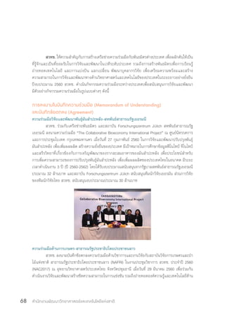 สำ�นักงานพัฒนาวิทยาศาสตร์และเทคโนโลยีแห่งชาติ68
	สวทช. ให้ความส�ำคัญกับการสร้างเครือข่ายความร่วมมือกับพันธมิตรต่างประเทศ เพื่อผลักดันให้เป็น
ที่รู้จักและเป็นที่ยอมรับในการวิจัยและพัฒนาในเวทีระดับประเทศ รวมถึงการสร้างพันธมิตรเพื่อการเรียนรู้
ถ่ายทอดเทคโนโลยี และการแบ่งปัน แลกเปลี่ยน พัฒนาบุคลากรวิจัย เพื่อเตรียมความพร้อมและสร้าง
ความสามารถในการวิจัยและพัฒนาทางด้านวิทยาศาสตร์และเทคโนโลยีของประเทศในระยะยาวอย่างยั่งยืน
ปีงบประมาณ 2560 สวทช. ด�ำเนินกิจกรรมความร่วมมือระหว่างประเทศเพื่อสนับสนุนการวิจัยและพัฒนา
มีตัวอย่างกิจกรรมความร่วมมือในรูปแบบต่างๆ ดังนี้
การลงนามในบันทึกความร่วมมือ (Memorandum of Understanding)
และบันทึกข้อตกลง (Agreement)
ความร่วมมือวิจัยและพัฒนาพันธุ์มันส�ำปะหลัง-สหพันธ์สาธารณรัฐเยอรมนี
	 สวทช. ร่วมกับเครือข่ายพันธมิตร และสถาบัน Forschungszentrum Jülich สหพันธ์สาธารณรัฐ
เยอรมนี ลงนามความร่วมมือ “The Collaborative Bioeconomy International Project” ณ ศูนย์นิทรรศการ
และการประชุมไบเทค กรุงเทพมหานคร เมื่อวันที่ 27 กุมภาพันธ์ 2560 ในการวิจัยและพัฒนาปรับปรุงพันธุ์
มันส�ำปะหลัง เพื่อเพิ่มผลผลิต สร้างความยั่งยืนของประเทศ มีเป้าหมายในการศึกษาข้อมูลฟีโนไทป์ จีโนไทป์
และสรีรวิทยาที่เกี่ยวข้องกับการเจริญพัฒนาของรากสะสมอาหารของมันส�ำปะหลัง เพื่อประโยชน์ส�ำหรับ
การเพิ่มความสามารถของการปรับปรุงพันธุ์มันส�ำปะหลัง เพื่อเพิ่มผลผลิตของประเทศไทยในอนาคต มีระยะ
เวลาด�ำเนินงาน 3 ปี (ปี 2560-2562) โดยได้รับงบประมาณสนับสนุนจากรัฐบาลสหพันธ์สาธารณรัฐเยอรมนี
ประมาณ 32 ล้านบาท และสถาบัน Forschungszentrum Jülich สนับสนุนทีมนักวิจัยเยอรมัน ส่วนการวิจัย
ของทีมนักวิจัยไทย สวทช. สนับสนุนงบประมาณประมาณ 30 ล้านบาท
ความร่วมมือด้านการเกษตร-สาธารณรัฐประชาธิปไตยประชาชนลาว
	 สวทช. ลงนามบันทึกข้อตกลงความร่วมมือด้านวิชาการและงานวิจัยกับสถาบันวิจัยการเกษตรและป่า
ไม้แห่งชาติ สาธารณรัฐประชาธิปไตยประชาชนลาว (NAFRI) ในงานประชุมวิชาการ สวทช. ประจ�ำปี 2560
(NAC2017) ณ อุทยานวิทยาศาสตร์ประเทศไทย จังหวัดปทุมธานี เมื่อวันที่ 29 มีนาคม 2560 เพื่อร่วมกัน
ด�ำเนินงานวิจัยและพัฒนาสร้างขีดความสามารถในการแข่งขัน รวมถึงถ่ายทอดองค์ความรู้และเทคโนโลยีด้าน
 