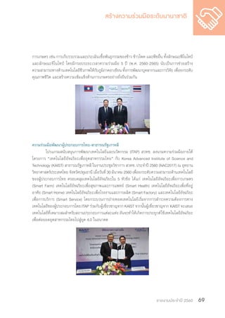 รายงานประจำ�ปี 2560 69
การเกษตร เช่น การเก็บรวบรวมและประเมินเชื้อพันธุกรรมของข้าว ข้าวโพด และพืชอื่น ทั้งลักษณะฟีโนไทป์
และลักษณะจีโนไทป์ โดยมีกรอบระยะเวลาความร่วมมือ 5 ปี (พ.ศ. 2560-2565) นับเป็นการช่วยสร้าง
ความสามารถทางด้านเทคโนโลยีชีวภาพให้กับภูมิภาคอาเซียน ทั้งการพัฒนาบุคลากรและการวิจัย เพื่อยกระดับ
คุณภาพชีวิต และสร้างความเข้มแข็งด้านการเกษตรอย่างยั่งยืนร่วมกัน
ความร่วมมือพัฒนาผู้ประกอบการไทย-สาธารณรัฐเกาหลี
	 โปรแกรมสนับสนุนการพัฒนาเทคโนโลยีและนวัตกรรม (ITAP) สวทช. ลงนามความร่วมมือภายใต้
โครงการ “เทคโนโลยีอัจฉริยะเพื่ออุตสาหกรรมไทย” กับ Korea Advanced Institute of Science and
Technology (KAIST) สาธารณรัฐเกาหลี ในงานประชุมวิชาการ สวทช. ประจ�ำปี 2560 (NAC2017) ณ อุทยาน
วิทยาศาสตร์ประเทศไทย จังหวัดปทุมธานี เมื่อวันที่ 30 มีนาคม 2560 เพื่อยกระดับความสามารถด้านเทคโนโลยี
ของผู้ประกอบการไทย ครอบคลุมเทคโนโลยีอัจฉริยะใน 5 หัวข้อ ได้แก่ เทคโนโลยีอัจฉริยะเพื่อการเกษตร
(Smart Farm) เทคโนโลยีอัจฉริยะเพื่อสุขภาพและการแพทย์ (Smart Health) เทคโนโลยีอัจฉริยะเพื่อที่อยู่
อาศัย (Smart Home) เทคโนโลยีอัจฉริยะเพื่อโรงงานและการผลิต (Smart Factory) และเทคโนโลยีอัจฉริยะ
เพื่อการบริการ (Smart Service) โดยกระบวนการถ่ายทอดเทคโนโลยีเริ่มจากการส�ำรวจความต้องการทาง
เทคโนโลยีของผู้ประกอบการโดย ITAP ร่วมกับผู้เชี่ยวชาญจาก KAIST จากนั้นผู้เชี่ยวชาญจาก KAIST จะเสนอ
เทคโนโลยีที่เหมาะสมส�ำหรับสถานประกอบการแต่ละแห่ง อันจะท�ำให้เกิดการประยุกต์ใช้เทคโนโลยีอัจฉริยะ
เพื่อต่อยอดอุตสาหกรรมไทยไปสู่ยุค 4.0 ในอนาคต
 