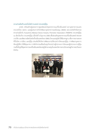 สำ�นักงานพัฒนาวิทยาศาสตร์และเทคโนโลยีแห่งชาติ70
ความร่วมมือด้านเทคโนโลยีการแพทย์-ประเทศญี่ปุ่น
	 สวทช. พร้อมด้วยผู้แทนจากกลุ่มคลัสเตอร์อุตสาหกรรมเครื่องมือแพทย์ สภาอุตสาหกรรมแห่ง
ประเทศไทย (สอท.) และผู้แทนจากสํานักพัฒนาอุตสาหกรรมสนับสนุน (BSID) ลงนามบันทึกข้อตกลง
ความร่วมมือกับ Fukushima Medical Device Industry Promotion Association (FMDIPA) ประเทศญี่ปุ่น
ณ เมืองโตเกียว ประเทศญี่ปุ่น เมื่อวันที่ 5 มิถุนายน 2560 เพื่อส่งเสริมอุตสาหกรรมเครื่องมือแพทย์ ต่อยอด
งานวิจัย และพัฒนาผลิตภัณฑ์เครื่องมือแพทย์ของ SMEs ไทยและฟุกุชิม่าให้มีมาตรฐาน เพื่อการขยายตลาด
ทั้งในไทย อาเซียน และญี่ปุ่น ส่งเสริมให้เกิดการพัฒนางานวิจัยระหว่างไทยและญี่ปุ่น การพัฒนาบุคลากร
ห้องปฏิบัติการให้มีคุณภาพ การจัดกิจกรรมเชื่อมโยงธุรกิจระหว่างผู้ประกอบการไทยและผู้ประกอบการญี่ปุ่น
รวมทั้งชักจูงให้อุตสาหกรรมเครื่องมือแพทย์ของฟุกุชิม่ามาลงทุนในเขตนวัตกรรมระเบียงเศรษฐกิจภาคตะวันออก
อีกด้วย
 