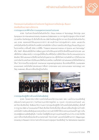 รายงานประจำ�ปี 2560 71
กิจกรรมความร่วมมือระหว่างประเทศ ในรูปแบบการจัดประชุม สัมมนา
ส่งเสริมศักยภาพทางวิชาการ
การประชุมนานาชาติด้านวิชาการและอุตสาหกรรมระหว่างประเทศ
	 สวทช. ร่วมกับสถาบันเทคโนโลยีแห่งโตเกียว (Tokyo Institute of Technology) จัดประชุม Joint
Symposium for International Industry-Academia Collaboration ณ อาคารศูนย์ประชุมอุทยานวิทยาศาสตร์
ประเทศไทย จังหวัดปทุมธานี เมื่อวันที่ 8 มีนาคม 2560 โดยมีคณะผู้บริหารจากสถาบันเทคโนโลยีแห่งโตเกียว
และ สวทช. ตลอดจนนักวิจัยและคณาจารย์กว่า 60 คนเข้าร่วมการประชุมดังกล่าว สวทช. และสถาบัน
เทคโนโลยีแห่งโตเกียวหรือโตเกียวเทคมีความร่วมมือจัดการเรียนการสอนในระดับปริญญาโทและปริญญาเอก
ในประเทศไทย มาตั้งแต่ปี 2550 ภายใต้ชื่อ “Thailand Advanced Institute of Science and Technology”
หรือ TAIST เพื่อส่งเสริมให้เกิดการพัฒนาบุคลากรด้านวิจัยและสาขาที่เกี่ยวข้องทั้งในและต่างประเทศ และ
เพื่อให้เกิดการพัฒนาต่อไป การประชุมครั้งนี้นับเป็นเวทีที่เปิดโอกาสให้นักวิจัยจากโตเกียวเทคและหน่วยงาน
พันธมิตร ได้น�ำเสนอผลงานวิจัยที่น่าสนใจส�ำหรับอุตสาหกรรม เพื่อให้เกิดความร่วมมือด้านการวิจัยในอนาคต
ระหว่างโตเกียวเทคกับสถาบันวิจัยและบริษัทในประเทศไทย รวมทั้งยังมีการน�ำเสนอผลงานวิจัยในหัวข้อต่างๆ
ได้แก่ วิศวกรรมเครื่องกล/หุ่นยนต์ (mechanical engineering/robotics) สิ่งแวดล้อมที่ยั่งยืน (sustainable
environment) เทคโนโลยีสารสนเทศและการสื่อสาร (information and communication technology) และ
วัสดุ (materials) เพื่อแลกเปลี่ยนเรียนรู้ร่วมกันด้วย
การประชุมเชิงปฏิบัติการด้านเทคโนโลยีเมล็ดพันธุ์
	 สวทช. โดยสถาบันการจัดการเทคโนโลยีและนวัตกรรมเกษตร (สท.) และโปรแกรมเมล็ดพันธุ์
คลัสเตอร์เกษตรและอาหาร ร่วมกับสถานเอกอัคราชทูตไทย ณ กรุงเฮก ประเทศเนเธอร์แลนด์ และ
มหาวิทยาลัยเชียงใหม่ จัดสัมมนาวิชาการและการประชุมเชิงปฏิบัติการด้านเทคโนโลยีเมล็ดพันธุ์ เมื่อวันที่
3 กรกฎาคม 2560 ณ โรงแรมแคนทารี่ ฮิลส์ เชียงใหม่ จังหวัดเชียงใหม่ เพื่อแลกเปลี่ยนเรียนรู้ความก้าวหน้า
เทคโนโลยีการผลิตเมล็ดพันธุ์และถอดบทเรียนจากความส�ำเร็จที่ท�ำให้ประเทศเนเธอร์แลนด์ก้าวสู่การเป็น
ประเทศผู้ส่งออกเมล็ดพันธุ์อันดับ 1 ของโลก โดยมีผู้เชี่ยวชาญจากเนเธอร์แลนด์จ�ำนวน 5 ท่าน จากสถาบันวิจัย
และการศึกษาอันดับหนึ่งของโลกด้านเกษตรศาสตร์ วิทยาศาสตร์ และเทคโนโลยีด้านอาหาร Wageningen
University & Research หน่วยงานตรวจรับรองและควบคุมคุณภาพเมล็ดพันธุ์ The Netherlands Inspection
 