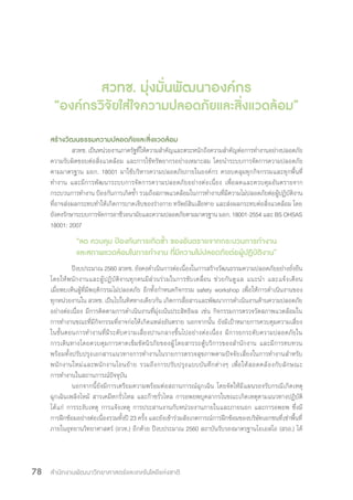 สำ�นักงานพัฒนาวิทยาศาสตร์และเทคโนโลยีแห่งชาติ78
สวทช. มุ่งมั่นพัฒนาองค์กร
“องค์กรวิจัยใส่ใจความปลอดภัยและสิ่งแวดล้อม”
สร้างวัฒนธรรมความปลอดภัยและสิ่งแวดล้อม
สวทช. เป็นหน่วยงานภาครัฐที่ให้ความส�ำคัญและตระหนักถึงความส�ำคัญต่อการท�ำงานอย่างปลอดภัย
ความรับผิดชอบต่อสิ่งแวดล้อม และการใช้ทรัพยากรอย่างเหมาะสม โดยน�ำระบบการจัดการความปลอดภัย
ตามมาตรฐาน มอก. 18001 มาใช้บริหารความปลอดภัยภายในองค์กร ครอบคลุมทุกกิจกรรมและทุกพื้นที่
ท�ำงาน และมีการพัฒนาระบบการจัดการความปลอดภัยอย่างต่อเนื่อง เพื่อลดและควบคุมอันตรายจาก
กระบวนการท�ำงาน ป้องกันการเกิดซ�้ำ รวมถึงสภาพแวดล้อมในการท�ำงานที่มีความไม่ปลอดภัยต่อผู้ปฏิบัติงาน
ที่อาจส่งผลกระทบท�ำให้เกิดการบาดเจ็บของร่างกาย ทรัพย์สินเสียหาย และส่งผลกระทบต่อสิ่งแวดล้อม โดย
ยังคงรักษาระบบการจัดการอาชีวอนามัยและความปลอดภัยตามมาตรฐาน มอก. 18001-2554 และ BS OHSAS
18001: 2007
“ลด ควบคุม ป้องกันการเกิดซ�้ำ ของอันตรายจากกระบวนการท�ำงาน
และสภาพแวดล้อมในการท�ำงาน ที่มีความไม่ปลอดภัยต่อผู้ปฏิบัติงาน”
ปีงบประมาณ 2560 สวทช. ยังคงด�ำเนินการต่อเนื่องในการสร้างวัฒนธรรมความปลอดภัยอย่างยั่งยืน
โดยให้พนักงานและผู้ปฏิบัติงานทุกคนมีส่วนร่วมในการขับเคลื่อน ช่วยกันดูแล แนะน�ำ และแจ้งเตือน
เมื่อพบเห็นผู้ที่มีพฤติกรรมไม่ปลอดภัย อีกทั้งก�ำหนดกิจกรรม safety workshop เพื่อให้การด�ำเนินงานของ
ทุกหน่วยงานใน สวทช. เป็นไปในทิศทางเดียวกัน เกิดการสื่อสารและพัฒนาการด�ำเนินงานด้านความปลอดภัย
อย่างต่อเนื่อง มีการติดตามการด�ำเนินงานที่มุ่งเน้นประสิทธิผล เช่น กิจกรรมการตรวจวัดสภาพแวดล้อมใน
การท�ำงานขณะที่มีกิจกรรมที่อาจก่อให้เกิดแหล่งอันตราย นอกจากนั้น ยังมีเป้าหมายการควบคุมความเสี่ยง
ในขั้นตอนการท�ำงานที่มีระดับความเสี่ยงปานกลางขึ้นไปอย่างต่อเนื่อง มีการยกระดับความปลอดภัยใน
การเดินทางโดยควบคุมการคาดเข็มขัดนิรภัยของผู้โดยสารรถตู้บริการของส�ำนักงาน และมีการทบทวน
พร้อมทั้งปรับปรุงเอกสารแนวทางการท�ำงานในรายการตรวจสุขภาพตามปัจจัยเสี่ยงในการท�ำงานส�ำหรับ
พนักงานใหม่และพนักงานโอนย้าย รวมถึงการปรับปรุงแบบบันทึกต่างๆ เพื่อให้สอดคล้องกับลักษณะ
การท�ำงานในสถานการณ์ปัจจุบัน
นอกจากนี้ยังมีการเตรียมความพร้อมต่อสถานการณ์ฉุกเฉิน โดยจัดให้มีแผนรองรับกรณีเกิดเหตุ
ฉุกเฉินเพลิงไหม้ สารเคมีหกรั่วไหล และก๊าซรั่วไหล การอพยพบุคลากรในขณะเกิดเหตุตามแนวทางปฏิบัติ
ได้แก่ การระงับเหตุ การแจ้งเหตุ การประสานงานกับหน่วยงานภายในและภายนอก และการอพยพ ซึ่งมี
การฝึกซ้อมอย่างต่อเนื่องรวมทั้งปี 23 ครั้ง และยังเข้าร่วมสังเกตการณ์การฝึกซ้อมของบริษัทเอกชนที่เช่าพื้นที่
ภายในอุทยานวิทยาศาสตร์ (อวท.) อีกด้วย ปีงบประมาณ 2560 สถาบันรับรองมาตรฐานไอเอสโอ (สรอ.) ได้
 