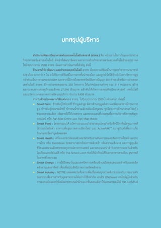 บทสรุปผู้บริหาร
	 ส�ำนักงานพัฒนาวิทยาศาสตร์และเทคโนโลยีแห่งชาติ (สวทช.) คือ หน่วยงานในก�ำกับของกระทรวง
วิทยาศาสตร์และเทคโนโลยี มีหน้าที่พัฒนาขีดความสามารถด้านวิทยาศาสตร์และเทคโนโลยีของประเทศ
ในปีงบประมาณ 2560 สวทช. มีผลการด�ำเนินงานที่ส�ำคัญ ดังนี้
	 ด้านงานวิจัย พัฒนา และถ่ายทอดเทคโนโลยี สวทช. มีบทความตีพิมพ์ในวารสารวิชาการนานาชาติ
578 เรื่อง มากกว่า 1 ใน 3 ได้รับการตีพิมพ์ในวารสารชั้นน�ำของโลก และถูกน�ำไปใช้อ้างอิงในทางวิชาการสูง
กว่าค่าเฉลี่ยภาพรวมของประเทศ นอกจากนี้มีการยื่นขอจดทรัพย์สินทางปัญญา 301 ค�ำขอ ส�ำหรับการถ่ายทอด
เทคโนโลยี สวทช. มีการถ่ายทอดผลงาน 255 โครงการ ให้แก่หน่วยงานต่างๆ รวม 311 หน่วยงาน สร้าง
ผลกระทบทางเศรษฐกิจและสังคม 27,546 ล้านบาท ผลักดันให้เกิดการลงทุนด้านวิทยาศาสตร์ เทคโนโลยี
และนวัตกรรมของภาคการผลิตและบริการ จ�ำนวน 9,456 ล้านบาท
	ส�ำหรับตัวอย่างผลงานวิจัยเด่นของ สวทช. ในปีงบประมาณ 2560 ในด้านต่างๆ มีดังนี้
•	 Smart Farm : ข้าวพันธุ์ไรซ์เบอร์รี่ ข้าวมูลค่าสูง มีสารต้านอนุมูลอิสระและมีคุณค่าทางโภชนาการ
สูง ข้าวพันธุ์หอมชลสิทธิ์ ข้าวทนน�้ำท่วมฉับพลันเพื่อชุมชน ชุดโครงการศึกษาตรวจโรคกุ้ง
ช่วยลดความเสี่ยง เพิ่มรายได้ให้เกษตรกร และระบบแผนที่เกษตรเพื่อการบริหารจัดการเชิงรุก
ออนไลน์ หรือ Agri-Map Online และ Agri-Map Mobile
•	 Smart Food : ไข่ออกแบบได้ นวัตกรรมระบบน�ำส่งยาสมุนไพรส�ำหรับสัตว์ปีกเพื่อไข่คุณภาพดี
ไส้กรอกไขมันต�่ำ อาหารเพื่อสุขภาพทางเลือกใหม่ และ ActivePAKTM
บรรจุภัณฑ์เพื่อการเก็บ
รักษาและยืดอายุผลิตผลสด
•	 Smart Health : เครื่องเอกซเรย์คอมพิวเตอร์ส�ำหรับงานทันตกรรมและศัลยกรรมใบหน้าและขา
กรรไกร หรือ DentiiScan รถพยาบาลปกป้องการพลิกคว�่ำ เพิ่มความแข็งแรง ลดการสูญเสีย
ชีวิตและความเสียหายของอุปกรณ์ทางการแพทย์ และระบบแนะน�ำส�ำรับอาหารกลางวันส�ำหรับ
โรงเรียนแบบอัตโนมัติ หรือ Thai School Lunch ช่วยให้นักเรียนได้รับสารอาหารครบถ้วน สุขภาพดี
ในราคาที่เหมาะสม
•	 Smart Energy : การใช้วัสดุนาโนและเทคนิคการเคลือบผิวบนวัสดุสแตนเลสส�ำหรับแผงผลิต
พลังงานแสงอาทิตย์ เพื่อเพิ่มประสิทธิภาพการผลิตพลังงาน
•	 Smart Industry : NETPIE แพลตฟอร์มสื่อสารเพื่อเชื่อมต่อทุกสรรพสิ่ง ช่วยรองรับการขยายตัว
ของระบบสื่อสารส�ำหรับอุตสาหกรรมได้อย่างไร้ขีดจ�ำกัด เอนอีซ (ENZease) เอนไซม์ดูโอส�ำหรับ
การลอกแป้งและก�ำจัดสิ่งสกปรกบนผ้าฝ้ายแบบขั้นตอนเดียว ใช้แทนสารเคมีได้ 100 เปอร์เซ็นต์
 