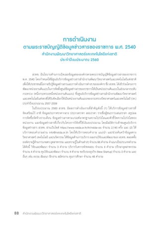 สำ�นักงานพัฒนาวิทยาศาสตร์และเทคโนโลยีแห่งชาติ88
การด�ำเนินงาน
ตามพระราชบัญญัติข้อมูลข่าวสารของราชการ พ.ศ. 2540
ส�ำนักงานพัฒนาวิทยาศาสตร์และเทคโนโลยีแห่งชาติ
ประจ�ำปีงบประมาณ 2560
	 สวทช. มีนโยบายด้านการเปิดเผยข้อมูลขององค์กรตามพระราชบัญญัติข้อมูลข่าวสารของราชการ
พ.ศ. 2540 โดยก�ำหนดให้มีศูนย์บริการข้อมูลข่าวสารส�ำนักงานพัฒนาวิทยาศาสตร์และเทคโนโลยีแห่งชาติ
เพื่อให้ประชาชนมีโอกาสรับรู้ข้อมูลข่าวสารและการด�ำเนินการต่างๆ ขององค์กร ซึ่ง สวทช. ได้เข้าร่วมโครงการ
พัฒนาหน่วยงานต้นแบบในการจัดตั้งศูนย์ข้อมูลข่าวสารของราชการให้เป็นหน่วยงานต้นแบบในส่วนกลางระดับ
กระทรวง (หนึ่งกระทรวงหนึ่งหน่วยงานต้นแบบ) ซึ่งศูนย์บริการข้อมูลข่าวสารส�ำนักงานพัฒนาวิทยาศาสตร์
และเทคโนโลยีแห่งชาติได้รับคัดเลือกให้เป็นหน่วยงานต้นแบบของกระทรวงวิทยาศาสตร์และเทคโนโลยี (วท.)
ประจ�ำปีงบประมาณ 2557-2559
	 ในปีงบประมาณ 2560 สวทช. มีผลการด�ำเนินงานที่ส�ำคัญดังนี้ (1) ให้บริการข้อมูลข่าวสารที่
จัดเตรียมไว้ อาทิ ข้อมูลประกาศราคากลาง ประกวดราคา สอบราคา รายชื่อผู้ชนะการเสนอราคา สรุปผล
การจัดซื้อจัดจ้างรายเดือน ข้อมูลข่าวสารตามเกณฑ์มาตรฐานความโปร่งใสและตัวชี้วัดความโปร่งใสของ
หน่วยงาน และข้อมูลข่าวสารที่เกี่ยวกับโครงการวิจัยที่ใช้เงินงบประมาณ โดยมีสถิติการเข้าชมศูนย์บริการ
ข้อมูลข่าวสาร สวทช. ผ่านเว็บไซต์ https://www.nstda.or.th/th/nstda-oic จ�ำนวน 2,140 ครั้ง และ (2) ให้
บริการตอบค�ำถามผ่าน info@nstda.or.th โดยให้บริการตอบค�ำถาม แนะน�ำ และช่วยค้นคว้าข้อมูลทาง
วิทยาศาสตร์ เทคโนโลยี และนวัตกรรม ให้ข้อมูลด้านการบริการ ผลงานวิจัยและพัฒนาของ สวทช. ตลอดทั้ง
องค์ความรู้ด้านการเกษตร อุตสาหกรรม และความรู้ในด้านต่างๆ จ�ำนวน 66 ค�ำถาม จ�ำแนกเป็นประเภทค�ำถาม
ได้ดังนี้ วิจัยและพัฒนา จ�ำนวน 3 ค�ำถาม บริการวิเคราะห์/ทดสอบ จ�ำนวน 4 ค�ำถาม ปรึกษาอุตสาหกรรม
จ�ำนวน 4 ค�ำถาม ทุนวิจัยและพัฒนา จ�ำนวน 4 ค�ำถาม ขอรับรองธุรกิจ (New Startup) จ�ำนวน 3 ค�ำถาม และ
อื่นๆ เช่น อบรม สัมมนา ฝึกงาน สมัครงาน ทุนการศึกษา จ�ำนวน 48 ค�ำถาม
 