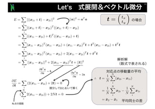 Let’s
E =
X
i
||(x1i + t) x2i||2
=
X
i
((x1i + t) x2i)T
((x1i + t) x2i)
=
X
i
((x1i x2i) + t)T
((x1i x2i) + t)
=
X
i
(x1i x2i)T
(x1i x2i) + (x1i x2i)T
t + tT
(x1i x2i) + tT
t
=
X
i
(x1i x2i)T
(x1i x2i) + 2(x1i x2i)T
t + tT
t
=
X
i
||x1i x2i||2
+ 2(x1i x2i)T
t + ||t||2
@E
@t
=
X
i
(2(x1i x2i) + 2t) = 0
(
NX
i
2(x1i x2i)) + 2Nt = 0
∴
N:
||a||2
= aT
a
@aT
a
@a
= 2a
@bT
a
@a
= b
0
t =
⇣
tx
ty
⌘
 