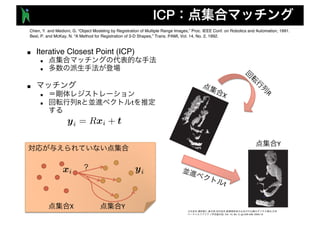 ICP
■ Iterative Closest Point (ICP)
n
n
■
n
n R t
R
t
X Y , , , , ,
, Vol. 10, No. 3, pp.429-436, 2005.10.
Chen, Y. and Medioni, G. “Object Modeling by Registration of Multiple Range Images,” Proc. IEEE Conf. on Robotics and Automation, 1991.
Besl, P. and McKay, N. “A Method for Registration of 3-D Shapes,” Trans. PAMI, Vol. 14, No. 2, 1992.
X
Y
 