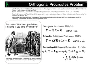 Orthogonal Procrustes Problem
Procrustes. "Now then, you fellows;
I mean to fit you all to my little bed!”
The Modern Bed of Procrustes - Cartoon from the Project Gutenberg
eBook of Punch, Volume 101, September 19, 1891, by John Tenniel.
http://commons.wikimedia.org/wiki/File:The_Modern_Bed_of_Procustes_-_Punch_cartoon_-_Project_Gutenberg_eText_13961.png
Orthogonal Procrustes
Extended Orthogonal Procrustes
Generalized Orthogonal Procrustes
Peter H. Schönemmanand Robert M. Carroll. Fitting one matrix to another under choice of a central dilation and a rigid motion. Psychometrika, Vol.
35, No. 2, pp. 245–255, 1970.
Devrim Akca. Generalized procrustes analysis and its applications in photogrammetry. Technical report, ETH, Swiss Federal Institute of
Technology Zurich, Institute of Geodesy and Photogrammetry, 2003.
Peter H. Schönemman. A generalized solution of the orthogonal procrustes problem. Psychometrika, Vol. 31, No. 1, pp. 1–10, 1966.
John R. Hurley, Raymond B. Cattell, The procrustes program: Producing direct rotation to test a hypothesized factor structure, Behavioral Science,
Volume 7, Issue 2, pages 258–262, April 1962.
 