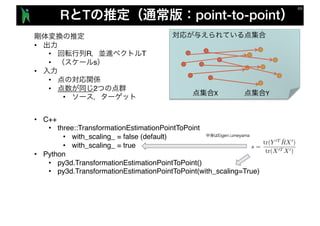 R T point-to-point
•
• R T
• s
•
•
• 2
•
X Y
• C++
• three::TransformationEstimationPointToPoint
• with_scaling_ = false (default)
• with_scaling_ = true
• Python
• py3d.TransformationEstimationPointToPoint()
• py3d.TransformationEstimationPointToPoint(with_scaling=True)
 