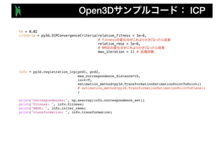 Open3D ICP
th = 0.02
criteria = py3d.ICPConvergenceCriteria(relative_fitness = 1e-6,
# fitness
relative_rmse = 1e-6,
# RMSE
max_iteration = 1) #
info = py3d.registration_icp(pcd1, pcd2,
max_correspondence_distance=th,
init=T,
estimation_method=py3d.TransformationEstimationPointToPoint()
# estimation_method=py3d.TransformationEstimationPointToPlane()
)
print("correspondences:", np.asarray(info.correspondence_set))
print("fitness: ", info.fitness)
print("RMSE: ", info.inlier_rmse)
print("transformation: ", info.transformation)
 
