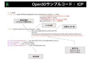 Open3D ICP
th = 0.02
criteria = py3d.ICPConvergenceCriteria(relative_fitness = 1e-6,
# fitness
relative_rmse = 1e-6,
# RMSE
max_iteration = 1) #
info = py3d.registration_icp(pcd1, pcd2,
max_correspondence_distance=th,
init=T,
estimation_method=py3d.TransformationEstimationPointToPoint()
# estimation_method=py3d.TransformationEstimationPointToPlane()
)
print("correspondences:", np.asarray(info.correspondence_set))
print("fitness: ", info.fitness)
print("RMSE: ", info.inlier_rmse)
print("transformation: ", info.transformation)
 