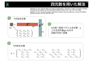 S
K q
q
R
Berthold K. P. Horn, Hugh M. Hilden, and Shahriar Negahdaripour. Closed-form solutions of absolute orientation
using orthonormal matrices. Journal of the Optical Society of America, Vol. 5, pp. 1127–1135, 1988.
Berthold K. P. Horn. Closed-form solution of absolute orientation using unit quaternions. Journal of the Optical
Society of America, Vol. 4, pp. 629–642, 1987.
S
K
nx3
3xn
3x3
 