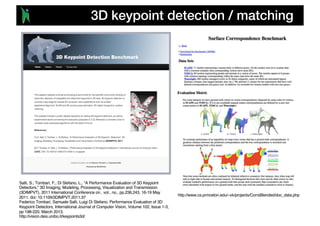 3D keypoint detection / matching
Salti, S.; Tombari, F.; Di Stefano, L., "A Performance Evaluation of 3D Keypoint
Detectors," 3D Imaging, Modeling, Processing, Visualization and Transmission
(3DIMPVT), 2011 International Conference on , vol., no., pp.236,243, 16-19 May
2011. doi: 10.1109/3DIMPVT.2011.37
Federico Tombari, Samuele Salti, Luigi Di Stefano, Performance Evaluation of 3D
Keypoint Detectors, International Journal of Computer Vision, Volume 102, Issue 1-3,
pp 198-220, March 2013.
http://vision.deis.unibo.it/keypoints3d/
http://www.cs.princeton.edu/~vk/projects/CorrsBlended/doc_data.php
 
