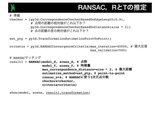 RANSAC R T
#
checker = [py3d.CorrespondenceCheckerBasedOnEdgeLength(0.9),
#
py3d.CorrespondenceCheckerBasedOnDistance(size * 2)]
#
est_ptp = py3d.TransformationEstimationPointToPoint()
criteria = py3d.RANSACConvergenceCriteria(max_iteration=40000, #
max_validation=500)
# RANSAC
result1 = RANSAC(model_d, scene_d, #
model_f, scene_f, #
max_correspondence_distance=size * 2, #
estimation_method=est_ptp, # point-to-point
ransac_n=4, # RANSAC 3
checkers=checker,
criteria=criteria)
show(model, scene, result1.transformation)
 