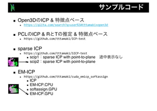 ■ Open3D ICP &
n https://qiita.com/search?q=user%3Atttamaki+open3d
■ PCL ICP & R T &
n https://github.com/tttamaki/ICP-test
■ sparse ICP
n https://github.com/tttamaki/SICP-test
n scip1 sparse ICP with point-to-plane
n scip2 sparse ICP with point-to-plane
■ EM-ICP
n https://github.com/tttamaki/cuda_emicp_softassign
n ICP
n EM-ICP.CPU
n softassign.GPU
n EM-ICP.GPU
 