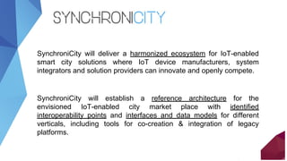 SynchroniCity will deliver a harmonized ecosystem for IoT-enabled
smart city solutions where IoT device manufacturers, sys...