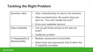 Tackling the Right Problem
10
Business value • Clear understanding of value to the business
• Often counterintuitive. Be careful what you
wish for: “You can’t handle the truth!”
• Know your customer sponsor
Data availability • Can we get timely access to the data we
need?
• Goldilocks problem
IT Deployability &
Maintainability
• Realistic assessment of tech/skills
• Select tools and approaches that fit within the
IT capability envelope
 