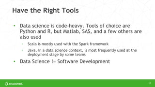Have the Right Tools
• Data science is code-heavy. Tools of choice are
Python and R, but Matlab, SAS, and a few others are
also used
◦ Scala is mostly used with the Spark framework
◦ Java, in a data science context, is most frequently used at the
deployment stage by some teams
• Data Science != Software Development
17
 