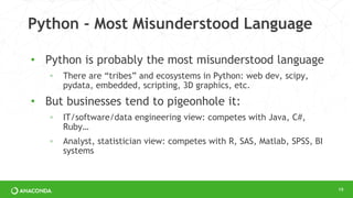 Python - Most Misunderstood Language
• Python is probably the most misunderstood language
◦ There are “tribes” and ecosystems in Python: web dev, scipy,
pydata, embedded, scripting, 3D graphics, etc.
• But businesses tend to pigeonhole it:
◦ IT/software/data engineering view: competes with Java, C#,
Ruby…
◦ Analyst, statistician view: competes with R, SAS, Matlab, SPSS, BI
systems
19
 