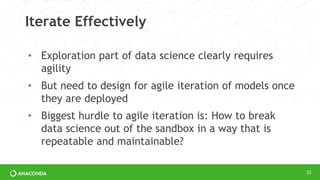 Iterate Effectively
• Exploration part of data science clearly requires
agility
• But need to design for agile iteration of models once
they are deployed
• Biggest hurdle to agile iteration is: How to break
data science out of the sandbox in a way that is
repeatable and maintainable?
22
 