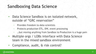 Sandboxing Data Science
• Data Science Sandbox is on isolated network,
outside of “GRC reservation”
◦ Provides freedom to data scientists
◦ Protects production ETL, DW, event processing
◦ …but moving anything from Sandbox to Production is a huge pain
• Multiple orgs / LOBs interface with Data Science
team in the mixed sandbox environment
• Compliance, audit, & risk control?
23
 