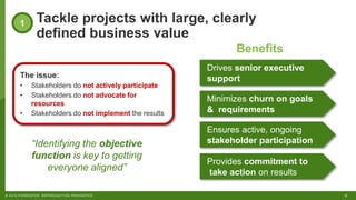 6© 2018 FORRESTER. REPRODUCTION PROHIBITED.
Tackle projects with large, clearly
defined business value
1
The issue:
• Stakeholders do not actively participate
• Stakeholders do not advocate for
resources
• Stakeholders do not implement the results
Drives senior executive
support
Minimizes churn on goals
& requirements
Ensures active, ongoing
stakeholder participation
Provides commitment to
take action on results
Benefits
“Identifying the objective
function is key to getting
everyone aligned”
 