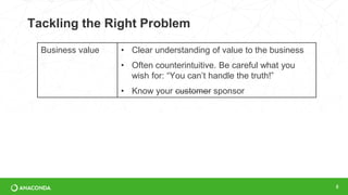 Tackling the Right Problem
8
Business value • Clear understanding of value to the business
• Often counterintuitive. Be careful what you
wish for: “You can’t handle the truth!”
• Know your customer sponsor
 
