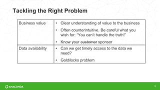 Tackling the Right Problem
9
Business value • Clear understanding of value to the business
• Often counterintuitive. Be careful what you
wish for: “You can’t handle the truth!”
• Know your customer sponsor
Data availability • Can we get timely access to the data we
need?
• Goldilocks problem
 